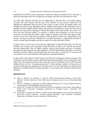 174 Computer Science & Information Technology (CS & IT)
threshold (in the P2P K-means clustering it related the change in position of the centroids), it
enters the terminated state; once all agents have reached such state, the whole process stops.
An other main dfference between the two approaches is that the News cast model requires
resources that scale directly with the size of the network. So the resources required by the
algorithm are dependent from the size of the system. In spite of this, the model results very
scalable and robust. Local algorithms instead, computes their results using informations from a
handful of nearby neighbors which leads to a good level of scalability too. It has also been proved
that they are very good at adjusting to failure and changes in the input locally (see section 3.1).
Even with the Newscast model it is possible to achieve these properties: we have seen the
Systematic Average algorithm which is able to adjust to changes in the value of the agents on-the-
fly and we have also seen that the tendency of the protocol to insert new informations in the
system, allowing an automatic elimination of old node descriptors, is particularly desirable to
remove crashed node descriptors and thus to repair the overlay with minor efforts.
In light of this, we can't say if one of the two approaches is better than the other one. We can
certainly state (basing on the provided results) that both are able to fit with the peer-to-peer
networks requirements: they are highly scalable, robust to node crashes and data set changes,
decentralized and asynchronous. Once applied to real P2P Data Mining algorithms as K-means
clustering and Naive Bayes classification, they have also shown a good level of accuracy and
convergence to the results obtained with traditional centralized techniques.
In spite of this, data analysis in P2P systems still offers lot of challenges for the researchers. The
experiments on the primitive and the distributed data mining algorithms we have described in this
report, have shown good results but they come from lots of simulations done on P2P networks
testbeds, hence we have “no mathematical proofs" of their absolute validity. As future work, it
would be interesting and challenging at the same time to test this approaches on a platform like
PlanetLab (a reliable testbed for overlay networks)5
, or even better on a real Peer-to-Peer Overlay
Network.
REFERENCES
[1] Datta, S., Bhaduri, K., Giannella, C., Wol, R. (2005) Distributed Data Mining in Peer-to-Peer
Networks. Invited submission to the IEEE Internet Computing special issue on Distributed Data
Mining.
[2] Datta, S., Giannella, C., Kargupta, H. (2006) K-Means Clustering Over a Large, Dynamic Network.
Accepted paper in SIAM2006 Data Mining Conference.
[3] Jelasity, M., van Steen, M. (2002) Large-Scale Newscast Computing on the Internet. Internal Report
IR-503, Vrije Universiteit Amsterdam, Department of Computer Science, Amsterdam, The
Netherlands.
[4] Kowalczyk, W., Jelasity, M., Eiben, A. (2003) Towards Data Mining in Large and Fully Distributed
Peer-to-Peer Overlay Networks. Technical Report IR-AI-003, Vrije Univeriteit Amsterdam,
Department of Computer Science, Amsterdam, The Netherland.
_____________
5
http://www.planet-lab.org, Last visited March 2016
 
