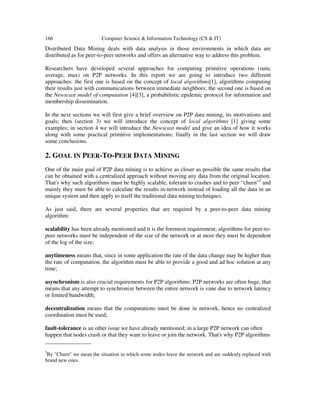 166 Computer Science & Information Technology (CS & IT)
Distributed Data Mining deals with data analysis in those environments in which data are
distributed as for peer-to-peer networks and offers an alternative way to address this problem.
Researchers have developed several approaches for computing primitive operations (sum,
average, max) on P2P networks. In this report we are going to introduce two different
approaches: the first one is based on the concept of local algorithms[1], algorithms computing
their results just with communications between immediate neighbors; the second one is based on
the Newscast model of computation [4][3], a probabilistic epidemic protocol for information and
membership dissemination.
In the next sections we will first give a brief overview on P2P data mining, its motivations and
goals; then (section 3) we will introduce the concept of local algorithms [1] giving some
examples; in section 4 we will introduce the Newscast model and give an idea of how it works
along with some practical primitive implementations; finally in the last section we will draw
some conclusions.
2. GOAL IN PEER-TO-PEER DATA MINING
One of the main goal of P2P data mining is to achieve as closer as possible the same results that
can be obtained with a centralized approach without moving any data from the original location.
That's why such algorithms must be highly scalable, tolerant to crashes and to peer “churn"2
and
mainly they must be able to calculate the results in-network instead of loading all the data in an
unique system and then apply to itself the traditional data mining techniques.
As just said, there are several properties that are required by a peer-to-peer data mining
algorithm:
scalability has been already mentioned and it is the foremost requirement; algorithms for peer-to-
peer networks must be independent of the size of the network or at most they must be dependent
of the log of the size;
anytimeness means that, since in some application the rate of the data change may be higher than
the rate of computation, the algorithm must be able to provide a good and ad hoc solution at any
time;
asynchronism is also crucial requirements for P2P algorithms: P2P networks are often huge, that
means that any attempt to synchronize between the entire network is vane due to network latency
or limited bandwidth;
decentralization means that the computations must be done in network, hence no centralized
coordination must be used;
fault-tolerance is an other issue we have already mentioned; in a large P2P network can often
happen that nodes crash or that they want to leave or join the network. That's why P2P algorithms
________________
2
By "Churn" we mean the situation in which some nodes leave the network and are suddenly replaced with
brand new ones.
 