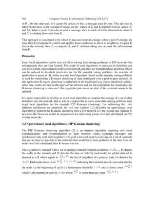 168 Computer Science & Information Technology (CS & IT)
of Pj . On the other end, if it cannot be certain of this, a message must be sent. This decision is
taken on the basis of the estimate Pi makes on the values of Cj and Sj together with its values (Ci
and Si). When a node Pi decides to send a message, then it sends all of its informations about S
and C, excluding those sent from Pj .
This approach is considered to be robust to data and network change: when a peer Pi changes its
data, then Pi recomputes Ci and Si and applies those conditions to all of its neighbors; if a peer Pj
leaves the network, then Pi recomputes Si and Ci without taking into account the informations
from Pj .
Discussion
Exact local algorithms can be very useful in solving data mining problems in P2P networks but
unfortunately they are very limited. The scope of such algorithms is restricted to functions that
can have a local representation in the given network and they are limited to those problems which
can be reduced to threshold predicates (as for the majority voting problem). An example of
application is given in [1], where an exact local algorithm (based on the majority voting problem)
is used for monitoring a K-means clustering of data distributed over a peer-to-peer network. In
this application K-means clustering is performed in the traditional way (on a centralized system).
After this, results are sent to the peers of the network and the local algorithm for monitoring the
K-means clustering is executed: this algorithm just raises an alert if the centroids needs to be
updated.
It is quite impossible to develop an exact local algorithm to compute the average of a set of data
distribute over the network, that is why it is impossible to solve some data mining problems with
exact local algorithms (as for example P2P K-means clustering). For addressing this, two
different mechanism are proposed: the first one (section 3.2) describes an approximate local
algorithm to perform the K-means clustering over a P2P network [2]; the second one (section 4)
describes the Newscast model of computation for calculating means over data distributed on P2P
overlay networks.
3.2 Approximate local algorithms (P2P K-means clustering)
The P2P K-means clustering algorithm [2] is an iterative algorithm requiring only local
communications and synchronization at each iteration: nodes exchange messages and
synchronize only with their neighbors. The goal is for each node to converge on a set of centroids
that are as close as possible to the centroids that would have been produced if the data from all
nodes was first centralized, then K-means was run.
The algorithm is initiated with a set of starting centroid selected at random. P1, P2,...., Pn denote
the nodes in the network and Xi
denotes the data set held by each node; the global data set is
denoted as a X which equals to the list of neighbors of a generic node i is denoted by
Each node stores: a set indicating the centroids (local centroids) held by
the node i at the beginning of cycle l; a termination threshold and a cluster count
which is the number of tuple in for which is closer than any other
 