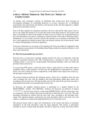 170 Computer Science & Information Technology (CS & IT)
4. DATA MINING THROUGH THE NEWCAST MODEL OF
COMPUTATION
As already said, researchers working on distributed data mining have been focusing on
investigating techniques for calculating primitives as average, maximum etc.. in distributed
environment. Even Kowalczyk and Jelasity in [4] focused on this, but their approach is slightly
different from the Datta's one [2].
First of all they adopted two important constraints: the first is that all the nodes (peers) store as
few as one single data instances (in [1] each peer held several data instances); the second is that
there is practically no limit on the number of nodes (even in [1] there was no potential limit on
this, but experiments were always conducted on small networks of the order of thousand nodes).
Furthermore, as in [1] nodes can leave and join the network as in a dynamic environment. For
this, in this approach are needed resources that scale directly with the size of the network, which
is a feature distinguishing it from local algorithms.
In the next subsections we are going to first introduce the Newscast model of computation, then
we will propose some primitive for distributed Data Mining within this model and finally we will
draw some conclusions.
4.1 The Newscast model (an overview)
Newscast [3] is a gossip-based topology manager protocol. Its aim is to continoulsy rewire the
(logical) connections between hosts. The rewiring process is designed in such a way that the
resulting overlay is very close to a random graph. The generated topology is thus very stable and
provides robust connectivity.
As in any large P2P system, a node only knows about a small fixed set of other nodes (due to
scalability issues), called neighbors. In Newscast, the neighborhood is represented by a partial,
fixed c size view of node descriptors composed by a node address and a logical time-stamp (e.g.,
the descriptor creation time).
The protocol behavior performs the following actions: selects first a neighbour from the local
view, exchanges the view with the neighbor, then both participants update their actual view
according to the received view. The data actually sent over the network by any Newscast node is
represented by the node's own descriptor plus its local view.
In Newscast, the neighbor selection process is performed in a random fashion by the
SELECTPEER() method. The UPDATE() method is the Newscast core behavior. It merges
a received view (sent by a node using SENDSTATE()) with the current peer view
in a temporary view list. Finally, Newscast trims this list to obtain the new c size view. The node
descriptors discarded are chosen from the most old" ones, according to the descriptor time-
stamp. This approach changes continuously the node descriptors hold in each node view; this
implies a continuous rewiring of the graph defined by the set of all node views.
The protocol always tends to inject new informations in the system and allows an automatic
elimination of old node descriptors using the aging approach. This feature is particularly
desirable to remove crashed node descriptors and thus to repair the overlay with minor efforts.
 