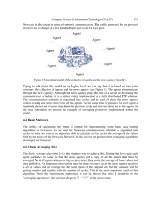 Computer Science & Information Technology (CS & IT) 171
Newscast is also cheap in terms of network communication. The traffic generated by the protocol
involves the exchange of a few hundred bytes per cycle for each peer.
Figure 1: Conceptual model of the collective of agents and the news agency (from [4]).
Trying to talk about this model on an higher level, we can say that it is based on two main
concepts: the collective of agents and the news agency (see Figure 1). The agents communicate
through the news agency. Although the news agency plays the role of a server orchestrating the
communication schedule, it is a virtual entity implemented in a fully distributed P2P solution.
The communication schedule is organized into cycles and in each of them the news agency
collect exactly one news item from all the agents. At the same time it prepares for each agent a
randomly chosen set of news item from the previous cycle and delivers these set to the agents. In
the next subsection we present an example of averaging primitives implemented within the
model.
4.2 Basic Statistics
The ability of calculating the mean is central for implementing some basic data mining
algorithms in Newscast. As we said the Newscast communication schedule is organized into
cycles so what we want is an algorithm able to calculate in few cycles the average of the values
held by the nodes of the Newscast Network. In this section we present three averaging algorithms
developed on Newscast.
4.2.1 Basic Averaging (BA)
The Basic Average algorithm [4] is the simplest way to achieve this. During the first cycle each
agent publishes its value so that the news agency get a copy of all the values that must be
averaged. Next all agents whenever they receive news, they make the average of these values and
then publish it. An important observation must be done: in every cycle the news agency receives
a set of values that on average has the same mean of the original set, but the variance will be
getting smaller and smaller with the number of cycles. This is the most important result of this
algorithm. From the experiments performed, it can be shown that after k iterations of the
"averaging operations", the variance drops to of its initial value.
 