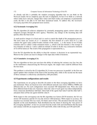172 Computer Science & Information Technology (CS & IT)
As already said this is probably the simplest averaging algorithm that we can think on the
Newscast model, but its simplicity pays the lack of adaptation. In fact if we think to a network
where nodes leave and join, change their values and where nodes can temporary or permanently
crash, the BA is not able to fit with these dynamical needs. To address this, the Systematic
Averaging algorithm [4] is proposed (next section).
4.2.2 Systematic Averaging (SA)
The SA algorithm [4] achieves adaptation by constantly propagating agents current values and
temporal averages through the news agency. Therefore, any change in the incoming data will
quickly affect the final result.
A small positive integer d is fixed and it is used to control the depth of the propagation process.
The news items are vectors of d + 1 elements: the first element of a news item X is x0 and
contains the agent value (called 0-order estimate of the mean); x1 is the means of two 0-order
estimates and it is called 1-order estimation mean; xd, which is the last element, is the average of
two estimates of order d -1 and is called an estimate of order d. In this way consecutive elements
of X will be balanced. The result of this propagation is represented by xd.
Even the SA algorithm has the ability to drop the variance: it decreases in an exponential way.
Moreover the system can react to changes in the input data within d iterations.
4.2.3 Cumulative Averaging (CA)
The two algorithm we have just seen have the ability of reducing the variance very fast, but, due
to the randomness characterizing the Newscast engine, the output value could be different from
the true mean.
This problem is solved by the CA algorithm [4]. It runs two processes in parallel: in the first one
agents updates their estimate of the mean of the incoming data, while in the second one the mean
of these estimates is collectively calculated by a BA procedure.
4.3 Experiments configurations and results
The experiments we are going to describe [4] relates to the three averaging algorithms we have
just mentioned. These are based on tests with different network sizes (from 10000 to 50000) and
different data set. For each configuration were executed 100 independent runs. Were also used
three different kind of data sets: Gaussian, where the value of each agent was taken independently
from a Gaussian distribution; half-half, where half of the agents had value 0 and the other half 1;
and peak where all but one agents hold the value 0.
With respect to the convergence rate the BA algorithm was fastest (20-30 iteration), the SA was
slower (50 iterations) and the CA was the slowest (100 iterations). With respect to accuracy, the
situation was inverted: BA was worst, SA better and CA best. The deviation from the true mean
depends on the used distribution. Peak distribution has the intent of showing the "true power of
the averaging algorithm", in fact we can note from the results with such distribution that the mean
and variance with BA are respectively 0.935 and 0.656, while with SA they are 0.98 and 0.265.
 