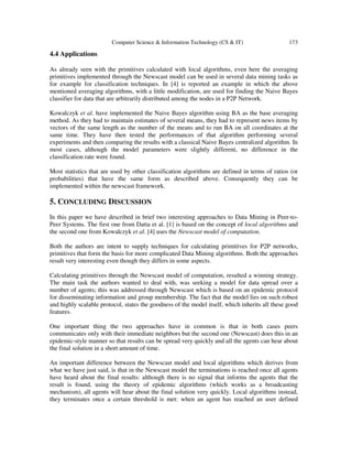 Computer Science & Information Technology (CS & IT) 173
4.4 Applications
As already seen with the primitives calculated with local algorithms, even here the averaging
primitives implemented through the Newscast model can be used in several data mining tasks as
for example for classification techniques. In [4] is reported an example in which the above
mentioned averaging algorithms, with a little modification, are used for finding the Naive Bayes
classifier for data that are arbitrarily distributed among the nodes in a P2P Network.
Kowalczyk et al. have implemented the Naive Bayes algorithm using BA as the base averaging
method. As they had to maintain estimates of several means, they had to represent news items by
vectors of the same length as the number of the means and to run BA on all coordinates at the
same time. They have then tested the performances of that algorithm performing several
experiments and then comparing the results with a classical Naive Bayes centralized algorithm. In
most cases, although the model parameters were slightly different, no difference in the
classification rate were found.
Most statistics that are used by other classification algorithms are defined in terms of ratios (or
probabilities) that have the same form as described above. Consequently they can be
implemented within the newscast framework.
5. CONCLUDING DISCUSSION
In this paper we have described in brief two interesting approaches to Data Mining in Peer-to-
Peer Systems. The first one from Datta et al. [1] is based on the concept of local algorithms and
the second one from Kowalczyk et al. [4] uses the Newscast model of computation.
Both the authors are intent to supply techniques for calculating primitives for P2P networks,
primitives that form the basis for more complicated Data Mining algorithms. Both the approaches
result very interesting even though they differs in some aspects.
Calculating primitives through the Newscast model of computation, resulted a winning strategy.
The main task the authors wanted to deal with, was seeking a model for data spread over a
number of agents; this was addressed through Newscast which is based on an epidemic protocol
for disseminating information and group membership. The fact that the model lies on such robust
and highly scalable protocol, states the goodness of the model itself, which inherits all these good
features.
One important thing the two approaches have in common is that in both cases peers
communicates only with their immediate neighbors but the second one (Newscast) does this in an
epidemic-style manner so that results can be spread very quickly and all the agents can hear about
the final solution in a short amount of time.
An important difference between the Newscast model and local algorithms which derives from
what we have just said, is that in the Newscast model the terminations is reached once all agents
have heard about the final results: although there is no signal that informs the agents that the
result is found, using the theory of epidemic algorithms (which works as a broadcasting
mechanism), all agents will hear about the final solution very quickly. Local algorithms instead,
they terminates once a certain threshold is met: when an agent has reached an user defined
 