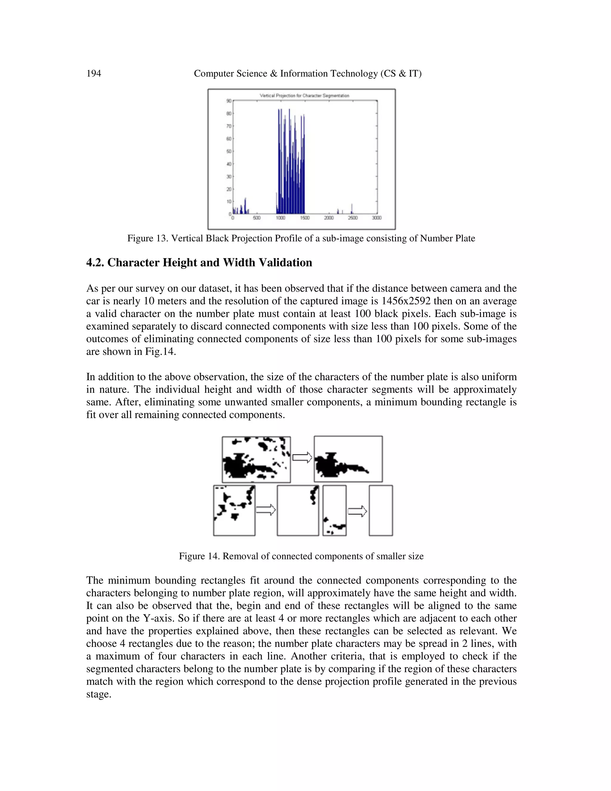 194 Computer Science & Information Technology (CS & IT)
Figure 13. Vertical Black Projection Profile of a sub-image consisting of Number Plate
4.2. Character Height and Width Validation
As per our survey on our dataset, it has been observed that if the distance between camera and the
car is nearly 10 meters and the resolution of the captured image is 1456x2592 then on an average
a valid character on the number plate must contain at least 100 black pixels. Each sub-image is
examined separately to discard connected components with size less than 100 pixels. Some of the
outcomes of eliminating connected components of size less than 100 pixels for some sub-images
are shown in Fig.14.
In addition to the above observation, the size of the characters of the number plate is also uniform
in nature. The individual height and width of those character segments will be approximately
same. After, eliminating some unwanted smaller components, a minimum bounding rectangle is
fit over all remaining connected components.
Figure 14. Removal of connected components of smaller size
The minimum bounding rectangles fit around the connected components corresponding to the
characters belonging to number plate region, will approximately have the same height and width.
It can also be observed that the, begin and end of these rectangles will be aligned to the same
point on the Y-axis. So if there are at least 4 or more rectangles which are adjacent to each other
and have the properties explained above, then these rectangles can be selected as relevant. We
choose 4 rectangles due to the reason; the number plate characters may be spread in 2 lines, with
a maximum of four characters in each line. Another criteria, that is employed to check if the
segmented characters belong to the number plate is by comparing if the region of these characters
match with the region which correspond to the dense projection profile generated in the previous
stage.
 
