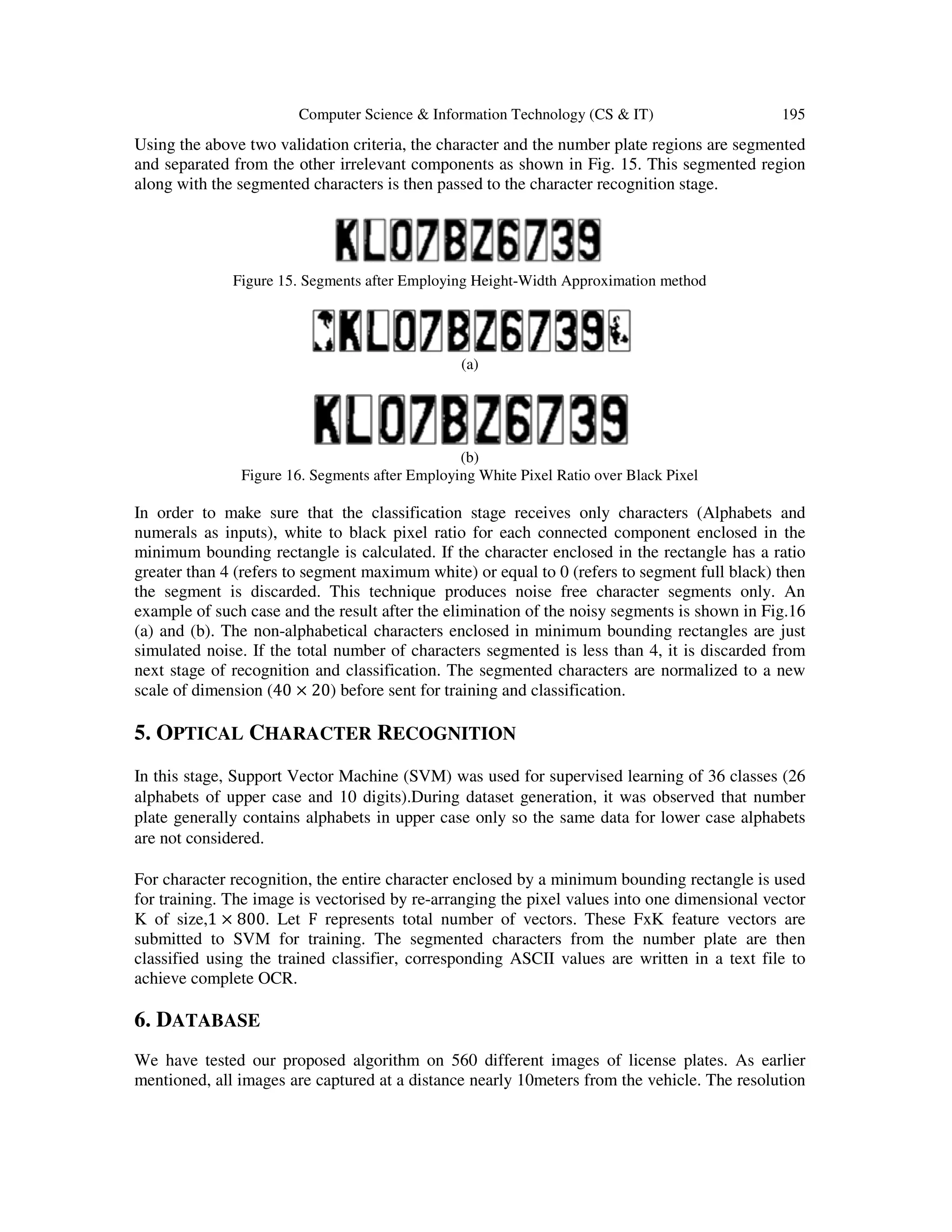 Computer Science & Information Technology (CS & IT) 195
Using the above two validation criteria, the character and the number plate regions are segmented
and separated from the other irrelevant components as shown in Fig. 15. This segmented region
along with the segmented characters is then passed to the character recognition stage.
Figure 15. Segments after Employing Height-Width Approximation method
(a)
(b)
Figure 16. Segments after Employing White Pixel Ratio over Black Pixel
In order to make sure that the classification stage receives only characters (Alphabets and
numerals as inputs), white to black pixel ratio for each connected component enclosed in the
minimum bounding rectangle is calculated. If the character enclosed in the rectangle has a ratio
greater than 4 (refers to segment maximum white) or equal to 0 (refers to segment full black) then
the segment is discarded. This technique produces noise free character segments only. An
example of such case and the result after the elimination of the noisy segments is shown in Fig.16
(a) and (b). The non-alphabetical characters enclosed in minimum bounding rectangles are just
simulated noise. If the total number of characters segmented is less than 4, it is discarded from
next stage of recognition and classification. The segmented characters are normalized to a new
scale of dimension (40 × 20) before sent for training and classification.
5. OPTICAL CHARACTER RECOGNITION
In this stage, Support Vector Machine (SVM) was used for supervised learning of 36 classes (26
alphabets of upper case and 10 digits).During dataset generation, it was observed that number
plate generally contains alphabets in upper case only so the same data for lower case alphabets
are not considered.
For character recognition, the entire character enclosed by a minimum bounding rectangle is used
for training. The image is vectorised by re-arranging the pixel values into one dimensional vector
K of size,1 × 800. Let F represents total number of vectors. These FxK feature vectors are
submitted to SVM for training. The segmented characters from the number plate are then
classified using the trained classifier, corresponding ASCII values are written in a text file to
achieve complete OCR.
6. DATABASE
We have tested our proposed algorithm on 560 different images of license plates. As earlier
mentioned, all images are captured at a distance nearly 10meters from the vehicle. The resolution
 