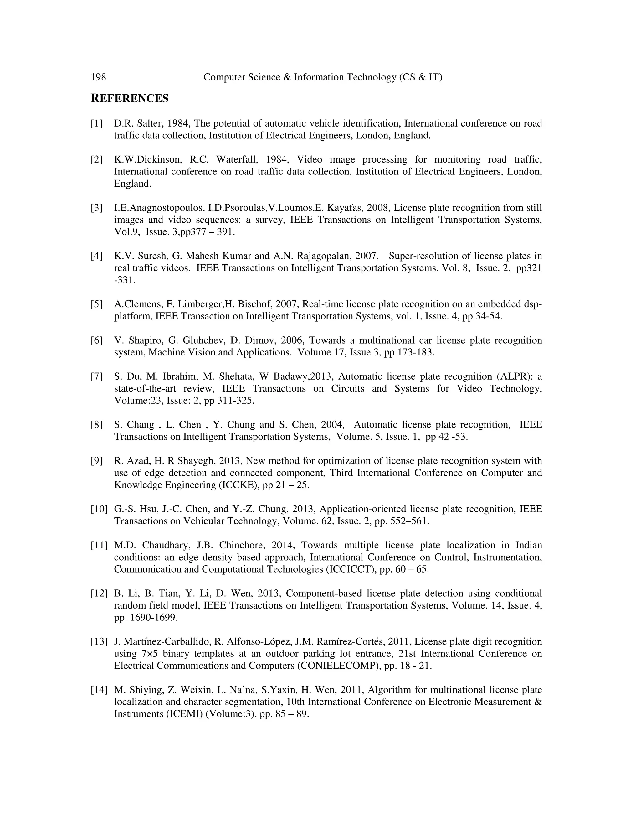 198 Computer Science & Information Technology (CS & IT)
REFERENCES
[1] D.R. Salter, 1984, The potential of automatic vehicle identification, International conference on road
traffic data collection, Institution of Electrical Engineers, London, England.
[2] K.W.Dickinson, R.C. Waterfall, 1984, Video image processing for monitoring road traffic,
International conference on road traffic data collection, Institution of Electrical Engineers, London,
England.
[3] I.E.Anagnostopoulos, I.D.Psoroulas,V.Loumos,E. Kayafas, 2008, License plate recognition from still
images and video sequences: a survey, IEEE Transactions on Intelligent Transportation Systems,
Vol.9, Issue. 3,pp377 – 391.
[4] K.V. Suresh, G. Mahesh Kumar and A.N. Rajagopalan, 2007, Super-resolution of license plates in
real traffic videos, IEEE Transactions on Intelligent Transportation Systems, Vol. 8, Issue. 2, pp321
-331.
[5] A.Clemens, F. Limberger,H. Bischof, 2007, Real-time license plate recognition on an embedded dsp-
platform, IEEE Transaction on Intelligent Transportation Systems, vol. 1, Issue. 4, pp 34-54.
[6] V. Shapiro, G. Gluhchev, D. Dimov, 2006, Towards a multinational car license plate recognition
system, Machine Vision and Applications. Volume 17, Issue 3, pp 173-183.
[7] S. Du, M. Ibrahim, M. Shehata, W Badawy,2013, Automatic license plate recognition (ALPR): a
state-of-the-art review, IEEE Transactions on Circuits and Systems for Video Technology,
Volume:23, Issue: 2, pp 311-325.
[8] S. Chang , L. Chen , Y. Chung and S. Chen, 2004, Automatic license plate recognition, IEEE
Transactions on Intelligent Transportation Systems, Volume. 5, Issue. 1, pp 42 -53.
[9] R. Azad, H. R Shayegh, 2013, New method for optimization of license plate recognition system with
use of edge detection and connected component, Third International Conference on Computer and
Knowledge Engineering (ICCKE), pp 21 – 25.
[10] G.-S. Hsu, J.-C. Chen, and Y.-Z. Chung, 2013, Application-oriented license plate recognition, IEEE
Transactions on Vehicular Technology, Volume. 62, Issue. 2, pp. 552–561.
[11] M.D. Chaudhary, J.B. Chinchore, 2014, Towards multiple license plate localization in Indian
conditions: an edge density based approach, International Conference on Control, Instrumentation,
Communication and Computational Technologies (ICCICCT), pp. 60 – 65.
[12] B. Li, B. Tian, Y. Li, D. Wen, 2013, Component-based license plate detection using conditional
random field model, IEEE Transactions on Intelligent Transportation Systems, Volume. 14, Issue. 4,
pp. 1690-1699.
[13] J. Martínez-Carballido, R. Alfonso-López, J.M. Ramírez-Cortés, 2011, License plate digit recognition
using 7×5 binary templates at an outdoor parking lot entrance, 21st International Conference on
Electrical Communications and Computers (CONIELECOMP), pp. 18 - 21.
[14] M. Shiying, Z. Weixin, L. Na’na, S.Yaxin, H. Wen, 2011, Algorithm for multinational license plate
localization and character segmentation, 10th International Conference on Electronic Measurement &
Instruments (ICEMI) (Volume:3), pp. 85 – 89.
 