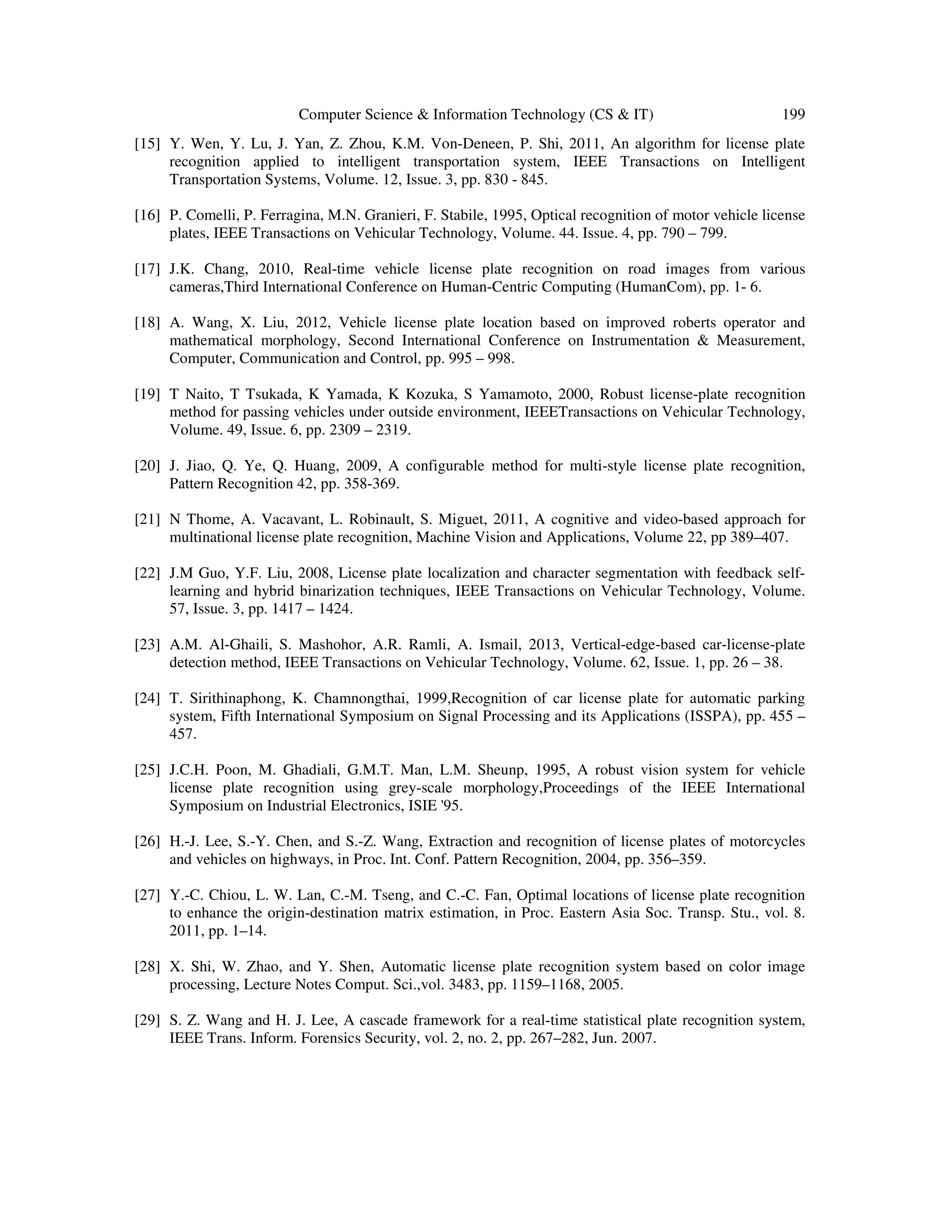 Computer Science & Information Technology (CS & IT) 199
[15] Y. Wen, Y. Lu, J. Yan, Z. Zhou, K.M. Von-Deneen, P. Shi, 2011, An algorithm for license plate
recognition applied to intelligent transportation system, IEEE Transactions on Intelligent
Transportation Systems, Volume. 12, Issue. 3, pp. 830 - 845.
[16] P. Comelli, P. Ferragina, M.N. Granieri, F. Stabile, 1995, Optical recognition of motor vehicle license
plates, IEEE Transactions on Vehicular Technology, Volume. 44. Issue. 4, pp. 790 – 799.
[17] J.K. Chang, 2010, Real-time vehicle license plate recognition on road images from various
cameras,Third International Conference on Human-Centric Computing (HumanCom), pp. 1- 6.
[18] A. Wang, X. Liu, 2012, Vehicle license plate location based on improved roberts operator and
mathematical morphology, Second International Conference on Instrumentation & Measurement,
Computer, Communication and Control, pp. 995 – 998.
[19] T Naito, T Tsukada, K Yamada, K Kozuka, S Yamamoto, 2000, Robust license-plate recognition
method for passing vehicles under outside environment, IEEETransactions on Vehicular Technology,
Volume. 49, Issue. 6, pp. 2309 – 2319.
[20] J. Jiao, Q. Ye, Q. Huang, 2009, A configurable method for multi-style license plate recognition,
Pattern Recognition 42, pp. 358-369.
[21] N Thome, A. Vacavant, L. Robinault, S. Miguet, 2011, A cognitive and video-based approach for
multinational license plate recognition, Machine Vision and Applications, Volume 22, pp 389–407.
[22] J.M Guo, Y.F. Liu, 2008, License plate localization and character segmentation with feedback self-
learning and hybrid binarization techniques, IEEE Transactions on Vehicular Technology, Volume.
57, Issue. 3, pp. 1417 – 1424.
[23] A.M. Al-Ghaili, S. Mashohor, A.R. Ramli, A. Ismail, 2013, Vertical-edge-based car-license-plate
detection method, IEEE Transactions on Vehicular Technology, Volume. 62, Issue. 1, pp. 26 – 38.
[24] T. Sirithinaphong, K. Chamnongthai, 1999,Recognition of car license plate for automatic parking
system, Fifth International Symposium on Signal Processing and its Applications (ISSPA), pp. 455 –
457.
[25] J.C.H. Poon, M. Ghadiali, G.M.T. Man, L.M. Sheunp, 1995, A robust vision system for vehicle
license plate recognition using grey-scale morphology,Proceedings of the IEEE International
Symposium on Industrial Electronics, ISIE '95.
[26] H.-J. Lee, S.-Y. Chen, and S.-Z. Wang, Extraction and recognition of license plates of motorcycles
and vehicles on highways, in Proc. Int. Conf. Pattern Recognition, 2004, pp. 356–359.
[27] Y.-C. Chiou, L. W. Lan, C.-M. Tseng, and C.-C. Fan, Optimal locations of license plate recognition
to enhance the origin-destination matrix estimation, in Proc. Eastern Asia Soc. Transp. Stu., vol. 8.
2011, pp. 1–14.
[28] X. Shi, W. Zhao, and Y. Shen, Automatic license plate recognition system based on color image
processing, Lecture Notes Comput. Sci.,vol. 3483, pp. 1159–1168, 2005.
[29] S. Z. Wang and H. J. Lee, A cascade framework for a real-time statistical plate recognition system,
IEEE Trans. Inform. Forensics Security, vol. 2, no. 2, pp. 267–282, Jun. 2007.
 