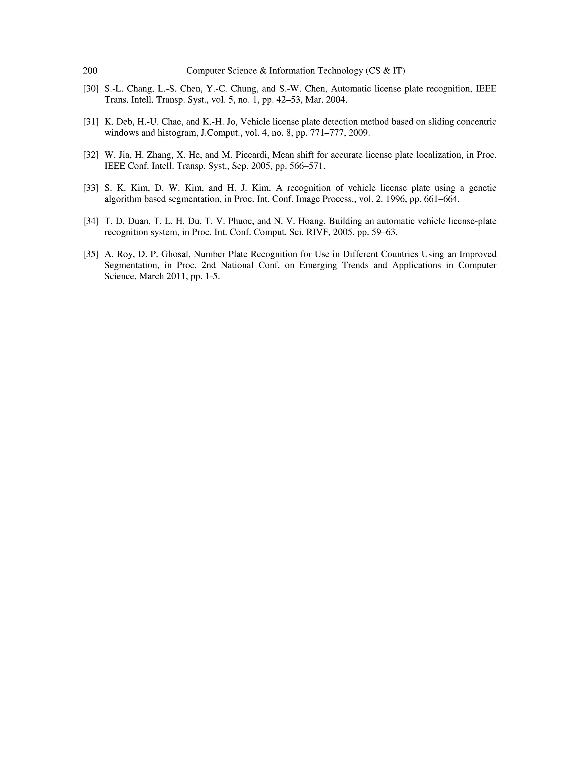 200 Computer Science & Information Technology (CS & IT)
[30] S.-L. Chang, L.-S. Chen, Y.-C. Chung, and S.-W. Chen, Automatic license plate recognition, IEEE
Trans. Intell. Transp. Syst., vol. 5, no. 1, pp. 42–53, Mar. 2004.
[31] K. Deb, H.-U. Chae, and K.-H. Jo, Vehicle license plate detection method based on sliding concentric
windows and histogram, J.Comput., vol. 4, no. 8, pp. 771–777, 2009.
[32] W. Jia, H. Zhang, X. He, and M. Piccardi, Mean shift for accurate license plate localization, in Proc.
IEEE Conf. Intell. Transp. Syst., Sep. 2005, pp. 566–571.
[33] S. K. Kim, D. W. Kim, and H. J. Kim, A recognition of vehicle license plate using a genetic
algorithm based segmentation, in Proc. Int. Conf. Image Process., vol. 2. 1996, pp. 661–664.
[34] T. D. Duan, T. L. H. Du, T. V. Phuoc, and N. V. Hoang, Building an automatic vehicle license-plate
recognition system, in Proc. Int. Conf. Comput. Sci. RIVF, 2005, pp. 59–63.
[35] A. Roy, D. P. Ghosal, Number Plate Recognition for Use in Different Countries Using an Improved
Segmentation, in Proc. 2nd National Conf. on Emerging Trends and Applications in Computer
Science, March 2011, pp. 1-5.
 