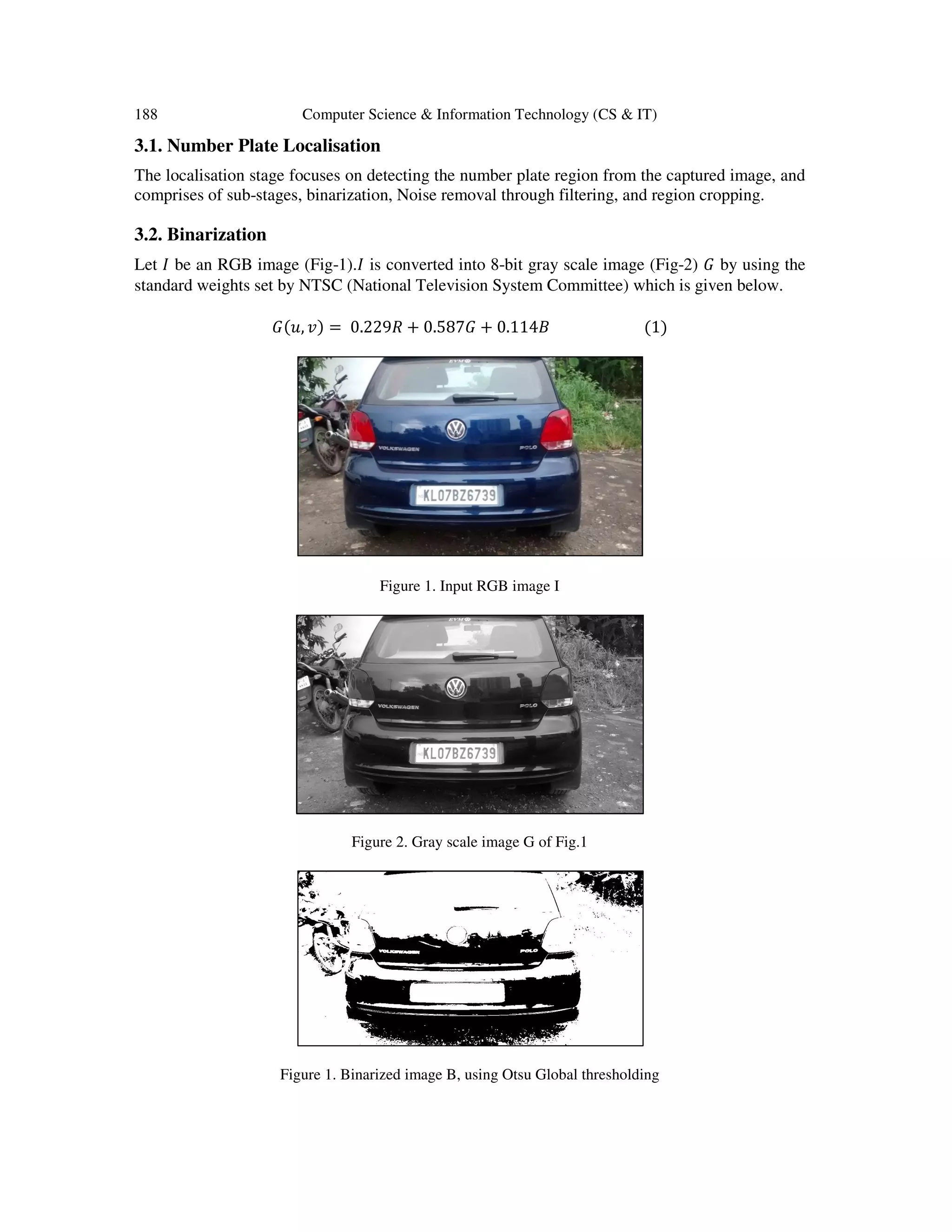 188 Computer Science & Information Technology (CS & IT)
3.1. Number Plate Localisation
The localisation stage focuses on detecting the number plate region from the captured image, and
comprises of sub-stages, binarization, Noise removal through filtering, and region cropping.
3.2. Binarization
Let ‫ܫ‬ be an RGB image (Fig-1).‫ܫ‬ is converted into 8-bit gray scale image (Fig-2) ‫ܩ‬ by using the
standard weights set by NTSC (National Television System Committee) which is given below.
‫ܩ‬ሺ‫,ݑ‬ ‫ݒ‬ሻ = 0.229ܴ + 0.587‫ܩ‬ + 0.114‫ܤ‬ ሺ1ሻ
Figure 1. Input RGB image I
Figure 2. Gray scale image G of Fig.1
Figure 1. Binarized image B, using Otsu Global thresholding
 