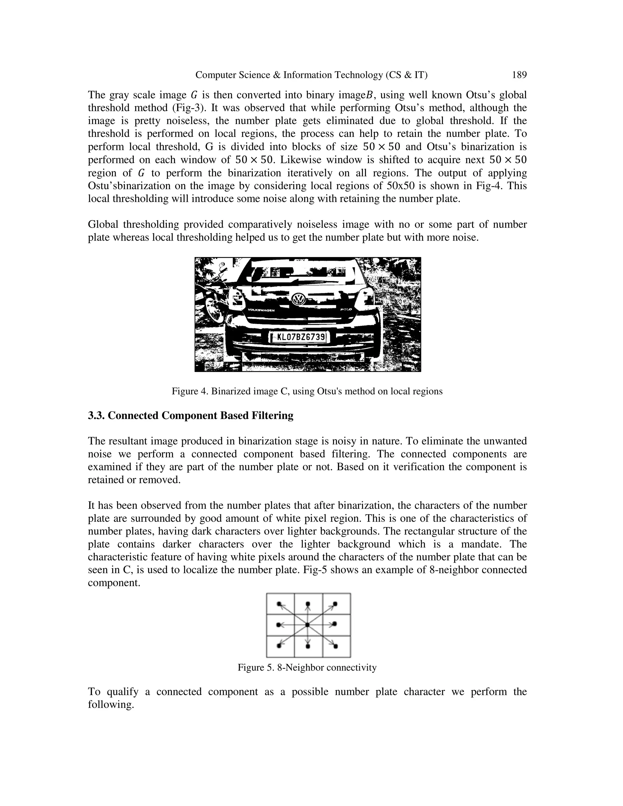 Computer Science & Information Technology (CS & IT) 189
The gray scale image ‫ܩ‬ is then converted into binary image‫,ܤ‬ using well known Otsu’s global
threshold method (Fig-3). It was observed that while performing Otsu’s method, although the
image is pretty noiseless, the number plate gets eliminated due to global threshold. If the
threshold is performed on local regions, the process can help to retain the number plate. To
perform local threshold, G is divided into blocks of size 50 × 50 and Otsu’s binarization is
performed on each window of 50 × 50. Likewise window is shifted to acquire next 50 × 50
region of ‫ܩ‬ to perform the binarization iteratively on all regions. The output of applying
Ostu’sbinarization on the image by considering local regions of 50x50 is shown in Fig-4. This
local thresholding will introduce some noise along with retaining the number plate.
Global thresholding provided comparatively noiseless image with no or some part of number
plate whereas local thresholding helped us to get the number plate but with more noise.
Figure 4. Binarized image C, using Otsu's method on local regions
3.3. Connected Component Based Filtering
The resultant image produced in binarization stage is noisy in nature. To eliminate the unwanted
noise we perform a connected component based filtering. The connected components are
examined if they are part of the number plate or not. Based on it verification the component is
retained or removed.
It has been observed from the number plates that after binarization, the characters of the number
plate are surrounded by good amount of white pixel region. This is one of the characteristics of
number plates, having dark characters over lighter backgrounds. The rectangular structure of the
plate contains darker characters over the lighter background which is a mandate. The
characteristic feature of having white pixels around the characters of the number plate that can be
seen in C, is used to localize the number plate. Fig-5 shows an example of 8-neighbor connected
component.
Figure 5. 8-Neighbor connectivity
To qualify a connected component as a possible number plate character we perform the
following.
 