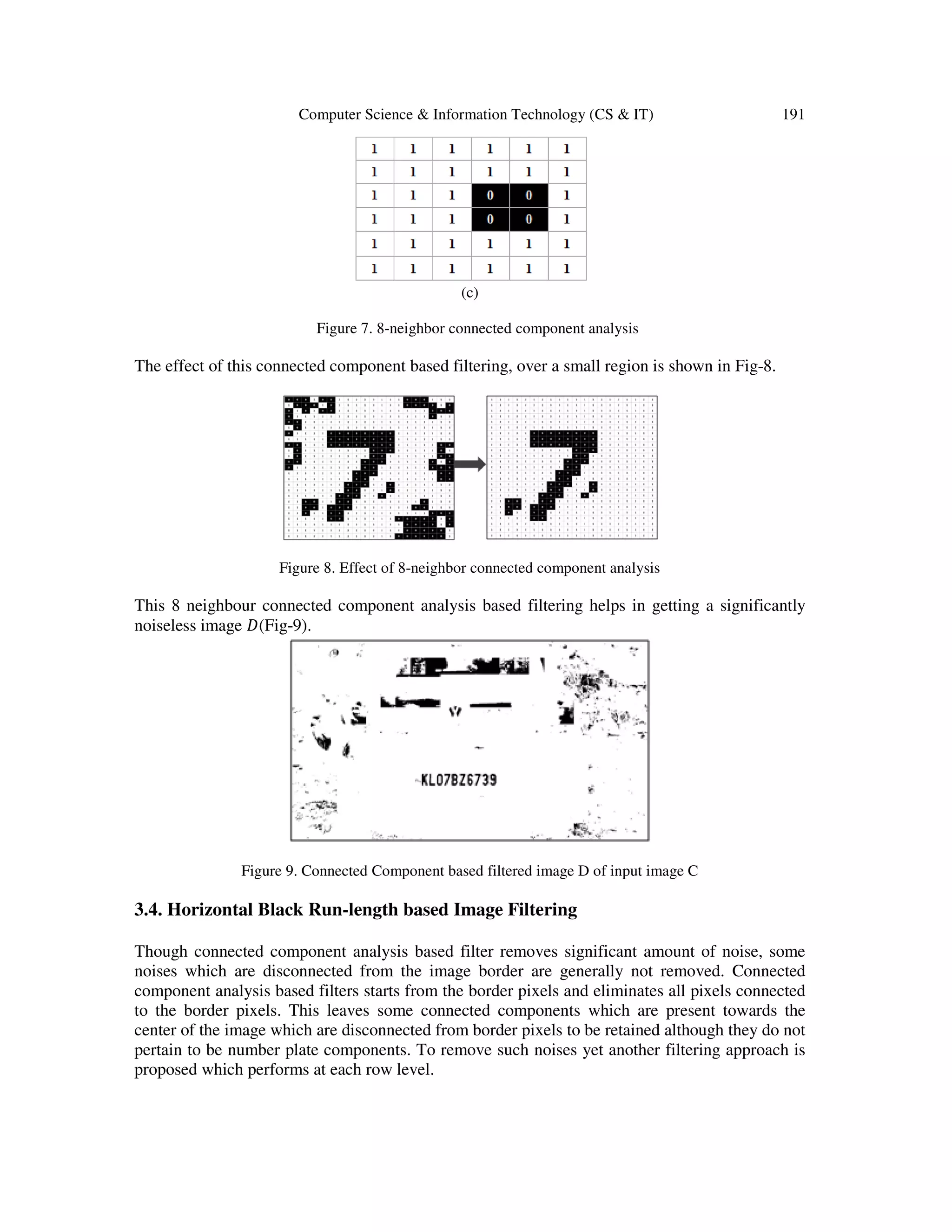 Computer Science & Information Technology (CS & IT) 191
(c)
Figure 7. 8-neighbor connected component analysis
The effect of this connected component based filtering, over a small region is shown in Fig-8.
Figure 8. Effect of 8-neighbor connected component analysis
This 8 neighbour connected component analysis based filtering helps in getting a significantly
noiseless image ‫(ܦ‬Fig-9).
Figure 9. Connected Component based filtered image D of input image C
3.4. Horizontal Black Run-length based Image Filtering
Though connected component analysis based filter removes significant amount of noise, some
noises which are disconnected from the image border are generally not removed. Connected
component analysis based filters starts from the border pixels and eliminates all pixels connected
to the border pixels. This leaves some connected components which are present towards the
center of the image which are disconnected from border pixels to be retained although they do not
pertain to be number plate components. To remove such noises yet another filtering approach is
proposed which performs at each row level.
 