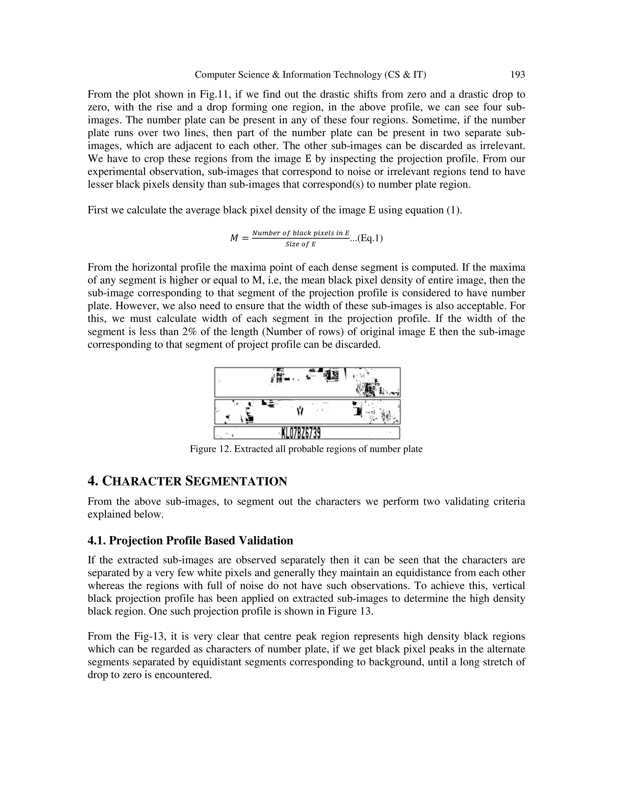 Computer Science & Information Technology (CS & IT) 193
From the plot shown in Fig.11, if we find out the drastic shifts from zero and a drastic drop to
zero, with the rise and a drop forming one region, in the above profile, we can see four sub-
images. The number plate can be present in any of these four regions. Sometime, if the number
plate runs over two lines, then part of the number plate can be present in two separate sub-
images, which are adjacent to each other. The other sub-images can be discarded as irrelevant.
We have to crop these regions from the image E by inspecting the projection profile. From our
experimental observation, sub-images that correspond to noise or irrelevant regions tend to have
lesser black pixels density than sub-images that correspond(s) to number plate region.
First we calculate the average black pixel density of the image E using equation (1).
‫ܯ‬ =
ே௨௠௕௘௥ ௢௙ ௕௟௔௖௞ ௣௜௫௘௟௦ ௜௡ ா
ௌ௜௭௘ ௢௙ ா
...(Eq.1)
From the horizontal profile the maxima point of each dense segment is computed. If the maxima
of any segment is higher or equal to M, i.e, the mean black pixel density of entire image, then the
sub-image corresponding to that segment of the projection profile is considered to have number
plate. However, we also need to ensure that the width of these sub-images is also acceptable. For
this, we must calculate width of each segment in the projection profile. If the width of the
segment is less than 2% of the length (Number of rows) of original image E then the sub-image
corresponding to that segment of project profile can be discarded.
Figure 12. Extracted all probable regions of number plate
4. CHARACTER SEGMENTATION
From the above sub-images, to segment out the characters we perform two validating criteria
explained below.
4.1. Projection Profile Based Validation
If the extracted sub-images are observed separately then it can be seen that the characters are
separated by a very few white pixels and generally they maintain an equidistance from each other
whereas the regions with full of noise do not have such observations. To achieve this, vertical
black projection profile has been applied on extracted sub-images to determine the high density
black region. One such projection profile is shown in Figure 13.
From the Fig-13, it is very clear that centre peak region represents high density black regions
which can be regarded as characters of number plate, if we get black pixel peaks in the alternate
segments separated by equidistant segments corresponding to background, until a long stretch of
drop to zero is encountered.
 