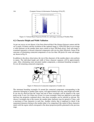 194 Computer Science & Information Technology (CS & IT)
Figure 13. Vertical Black Projection Profile of a sub-image consisting of Number Plate
4.2. Character Height and Width Validation
As per our survey on our dataset, it has been observed that if the distance between camera and the
car is nearly 10 meters and the resolution of the captured image is 1456x2592 then on an average
a valid character on the number plate must contain at least 100 black pixels. Each sub-image is
examined separately to discard connected components with size less than 100 pixels. Some of the
outcomes of eliminating connected components of size less than 100 pixels for some sub-images
are shown in Fig.14.
In addition to the above observation, the size of the characters of the number plate is also uniform
in nature. The individual height and width of those character segments will be approximately
same. After, eliminating some unwanted smaller components, a minimum bounding rectangle is
fit over all remaining connected components.
Figure 14. Removal of connected components of smaller size
The minimum bounding rectangles fit around the connected components corresponding to the
characters belonging to number plate region, will approximately have the same height and width.
It can also be observed that the, begin and end of these rectangles will be aligned to the same
point on the Y-axis. So if there are at least 4 or more rectangles which are adjacent to each other
and have the properties explained above, then these rectangles can be selected as relevant. We
choose 4 rectangles due to the reason; the number plate characters may be spread in 2 lines, with
a maximum of four characters in each line. Another criteria, that is employed to check if the
segmented characters belong to the number plate is by comparing if the region of these characters
match with the region which correspond to the dense projection profile generated in the previous
stage.
 