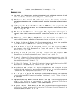 198 Computer Science & Information Technology (CS & IT)
REFERENCES
[1] D.R. Salter, 1984, The potential of automatic vehicle identification, International conference on road
traffic data collection, Institution of Electrical Engineers, London, England.
[2] K.W.Dickinson, R.C. Waterfall, 1984, Video image processing for monitoring road traffic,
International conference on road traffic data collection, Institution of Electrical Engineers, London,
England.
[3] I.E.Anagnostopoulos, I.D.Psoroulas,V.Loumos,E. Kayafas, 2008, License plate recognition from still
images and video sequences: a survey, IEEE Transactions on Intelligent Transportation Systems,
Vol.9, Issue. 3,pp377 – 391.
[4] K.V. Suresh, G. Mahesh Kumar and A.N. Rajagopalan, 2007, Super-resolution of license plates in
real traffic videos, IEEE Transactions on Intelligent Transportation Systems, Vol. 8, Issue. 2, pp321
-331.
[5] A.Clemens, F. Limberger,H. Bischof, 2007, Real-time license plate recognition on an embedded dsp-
platform, IEEE Transaction on Intelligent Transportation Systems, vol. 1, Issue. 4, pp 34-54.
[6] V. Shapiro, G. Gluhchev, D. Dimov, 2006, Towards a multinational car license plate recognition
system, Machine Vision and Applications. Volume 17, Issue 3, pp 173-183.
[7] S. Du, M. Ibrahim, M. Shehata, W Badawy,2013, Automatic license plate recognition (ALPR): a
state-of-the-art review, IEEE Transactions on Circuits and Systems for Video Technology,
Volume:23, Issue: 2, pp 311-325.
[8] S. Chang , L. Chen , Y. Chung and S. Chen, 2004, Automatic license plate recognition, IEEE
Transactions on Intelligent Transportation Systems, Volume. 5, Issue. 1, pp 42 -53.
[9] R. Azad, H. R Shayegh, 2013, New method for optimization of license plate recognition system with
use of edge detection and connected component, Third International Conference on Computer and
Knowledge Engineering (ICCKE), pp 21 – 25.
[10] G.-S. Hsu, J.-C. Chen, and Y.-Z. Chung, 2013, Application-oriented license plate recognition, IEEE
Transactions on Vehicular Technology, Volume. 62, Issue. 2, pp. 552–561.
[11] M.D. Chaudhary, J.B. Chinchore, 2014, Towards multiple license plate localization in Indian
conditions: an edge density based approach, International Conference on Control, Instrumentation,
Communication and Computational Technologies (ICCICCT), pp. 60 – 65.
[12] B. Li, B. Tian, Y. Li, D. Wen, 2013, Component-based license plate detection using conditional
random field model, IEEE Transactions on Intelligent Transportation Systems, Volume. 14, Issue. 4,
pp. 1690-1699.
[13] J. Martínez-Carballido, R. Alfonso-López, J.M. Ramírez-Cortés, 2011, License plate digit recognition
using 7×5 binary templates at an outdoor parking lot entrance, 21st International Conference on
Electrical Communications and Computers (CONIELECOMP), pp. 18 - 21.
[14] M. Shiying, Z. Weixin, L. Na’na, S.Yaxin, H. Wen, 2011, Algorithm for multinational license plate
localization and character segmentation, 10th International Conference on Electronic Measurement &
Instruments (ICEMI) (Volume:3), pp. 85 – 89.
 