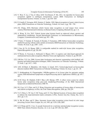 Computer Science & Information Technology (CS & IT) 199
[15] Y. Wen, Y. Lu, J. Yan, Z. Zhou, K.M. Von-Deneen, P. Shi, 2011, An algorithm for license plate
recognition applied to intelligent transportation system, IEEE Transactions on Intelligent
Transportation Systems, Volume. 12, Issue. 3, pp. 830 - 845.
[16] P. Comelli, P. Ferragina, M.N. Granieri, F. Stabile, 1995, Optical recognition of motor vehicle license
plates, IEEE Transactions on Vehicular Technology, Volume. 44. Issue. 4, pp. 790 – 799.
[17] J.K. Chang, 2010, Real-time vehicle license plate recognition on road images from various
cameras,Third International Conference on Human-Centric Computing (HumanCom), pp. 1- 6.
[18] A. Wang, X. Liu, 2012, Vehicle license plate location based on improved roberts operator and
mathematical morphology, Second International Conference on Instrumentation & Measurement,
Computer, Communication and Control, pp. 995 – 998.
[19] T Naito, T Tsukada, K Yamada, K Kozuka, S Yamamoto, 2000, Robust license-plate recognition
method for passing vehicles under outside environment, IEEETransactions on Vehicular Technology,
Volume. 49, Issue. 6, pp. 2309 – 2319.
[20] J. Jiao, Q. Ye, Q. Huang, 2009, A configurable method for multi-style license plate recognition,
Pattern Recognition 42, pp. 358-369.
[21] N Thome, A. Vacavant, L. Robinault, S. Miguet, 2011, A cognitive and video-based approach for
multinational license plate recognition, Machine Vision and Applications, Volume 22, pp 389–407.
[22] J.M Guo, Y.F. Liu, 2008, License plate localization and character segmentation with feedback self-
learning and hybrid binarization techniques, IEEE Transactions on Vehicular Technology, Volume.
57, Issue. 3, pp. 1417 – 1424.
[23] A.M. Al-Ghaili, S. Mashohor, A.R. Ramli, A. Ismail, 2013, Vertical-edge-based car-license-plate
detection method, IEEE Transactions on Vehicular Technology, Volume. 62, Issue. 1, pp. 26 – 38.
[24] T. Sirithinaphong, K. Chamnongthai, 1999,Recognition of car license plate for automatic parking
system, Fifth International Symposium on Signal Processing and its Applications (ISSPA), pp. 455 –
457.
[25] J.C.H. Poon, M. Ghadiali, G.M.T. Man, L.M. Sheunp, 1995, A robust vision system for vehicle
license plate recognition using grey-scale morphology,Proceedings of the IEEE International
Symposium on Industrial Electronics, ISIE '95.
[26] H.-J. Lee, S.-Y. Chen, and S.-Z. Wang, Extraction and recognition of license plates of motorcycles
and vehicles on highways, in Proc. Int. Conf. Pattern Recognition, 2004, pp. 356–359.
[27] Y.-C. Chiou, L. W. Lan, C.-M. Tseng, and C.-C. Fan, Optimal locations of license plate recognition
to enhance the origin-destination matrix estimation, in Proc. Eastern Asia Soc. Transp. Stu., vol. 8.
2011, pp. 1–14.
[28] X. Shi, W. Zhao, and Y. Shen, Automatic license plate recognition system based on color image
processing, Lecture Notes Comput. Sci.,vol. 3483, pp. 1159–1168, 2005.
[29] S. Z. Wang and H. J. Lee, A cascade framework for a real-time statistical plate recognition system,
IEEE Trans. Inform. Forensics Security, vol. 2, no. 2, pp. 267–282, Jun. 2007.
 