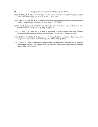200 Computer Science & Information Technology (CS & IT)
[30] S.-L. Chang, L.-S. Chen, Y.-C. Chung, and S.-W. Chen, Automatic license plate recognition, IEEE
Trans. Intell. Transp. Syst., vol. 5, no. 1, pp. 42–53, Mar. 2004.
[31] K. Deb, H.-U. Chae, and K.-H. Jo, Vehicle license plate detection method based on sliding concentric
windows and histogram, J.Comput., vol. 4, no. 8, pp. 771–777, 2009.
[32] W. Jia, H. Zhang, X. He, and M. Piccardi, Mean shift for accurate license plate localization, in Proc.
IEEE Conf. Intell. Transp. Syst., Sep. 2005, pp. 566–571.
[33] S. K. Kim, D. W. Kim, and H. J. Kim, A recognition of vehicle license plate using a genetic
algorithm based segmentation, in Proc. Int. Conf. Image Process., vol. 2. 1996, pp. 661–664.
[34] T. D. Duan, T. L. H. Du, T. V. Phuoc, and N. V. Hoang, Building an automatic vehicle license-plate
recognition system, in Proc. Int. Conf. Comput. Sci. RIVF, 2005, pp. 59–63.
[35] A. Roy, D. P. Ghosal, Number Plate Recognition for Use in Different Countries Using an Improved
Segmentation, in Proc. 2nd National Conf. on Emerging Trends and Applications in Computer
Science, March 2011, pp. 1-5.
 