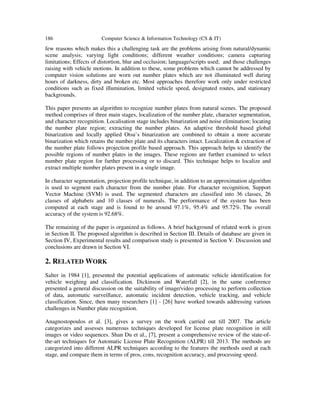 186 Computer Science & Information Technology (CS & IT)
few reasons which makes this a challenging task are the problems arising from natural/dynamic
scene analysis; varying light conditions; different weather conditions; camera capturing
limitations; Effects of distortion, blur and occlusion; language/scripts used; and those challenges
raising with vehicle motions. In addition to these, some problems which cannot be addressed by
computer vision solutions are worn out number plates which are not illuminated well during
hours of darkness, dirty and broken etc. Most approaches therefore work only under restricted
conditions such as fixed illumination, limited vehicle speed, designated routes, and stationary
backgrounds.
This paper presents an algorithm to recognize number plates from natural scenes. The proposed
method comprises of three main stages, localization of the number plate, character segmentation,
and character recognition. Localisation stage includes binarization and noise elimination; locating
the number plate region; extracting the number plates. An adaptive threshold based global
binarization and locally applied Otsu’s binarization are combined to obtain a more accurate
binarization which retains the number plate and its characters intact. Localization & extraction of
the number plate follows projection profile based approach. This approach helps to identify the
possible regions of number plates in the images. These regions are further examined to select
number plate region for further processing or to discard. This technique helps to localize and
extract multiple number plates present in a single image.
In character segmentation, projection profile technique, in addition to an approximation algorithm
is used to segment each character from the number plate. For character recognition, Support
Vector Machine (SVM) is used. The segmented characters are classified into 36 classes, 26
classes of alphabets and 10 classes of numerals. The performance of the system has been
computed at each stage and is found to be around 97.1%, 95.4% and 95.72%. The overall
accuracy of the system is 92.68%.
The remaining of the paper is organized as follows. A brief background of related work is given
in Section II. The proposed algorithm is described in Section III. Details of database are given in
Section IV, Experimental results and comparison study is presented in Section V. Discussion and
conclusions are drawn in Section VI.
2. RELATED WORK
Salter in 1984 [1], presented the potential applications of automatic vehicle identification for
vehicle weighing and classification. Dickinson and Waterfall [2], in the same conference
presented a general discussion on the suitability of image/video processing to perform collection
of data, automatic surveillance, automatic incident detection, vehicle tracking, and vehicle
classification. Since, then many researchers [1] - [26] have worked towards addressing various
challenges in Number plate recognition.
Anagnostopoulos et al. [3], gives a survey on the work carried out till 2007. The article
categorizes and assesses numerous techniques developed for license plate recognition in still
images or video sequences. Shan Du et al., [7], present a comprehensive review of the state-of-
the-art techniques for Automatic License Plate Recognition (ALPR) till 2013. The methods are
categorized into different ALPR techniques according to the features the methods used at each
stage, and compare them in terms of pros, cons, recognition accuracy, and processing speed.
 