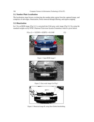 188 Computer Science & Information Technology (CS & IT)
3.1. Number Plate Localisation
The localisation stage focuses on detecting the number plate region from the captured image, and
comprises of sub-stages, binarization, Noise removal through filtering, and region cropping.
3.2. Binarization
Let ‫ܫ‬ be an RGB image (Fig-1).‫ܫ‬ is converted into 8-bit gray scale image (Fig-2) ‫ܩ‬ by using the
standard weights set by NTSC (National Television System Committee) which is given below.
‫ܩ‬ሺ‫,ݑ‬ ‫ݒ‬ሻ = 0.229ܴ + 0.587‫ܩ‬ + 0.114‫ܤ‬ ሺ1ሻ
Figure 1. Input RGB image I
Figure 2. Gray scale image G of Fig.1
Figure 1. Binarized image B, using Otsu Global thresholding
 