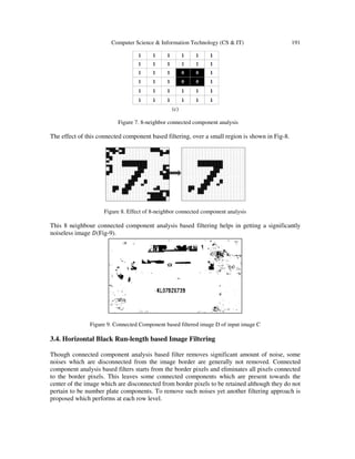 Computer Science & Information Technology (CS & IT) 191
(c)
Figure 7. 8-neighbor connected component analysis
The effect of this connected component based filtering, over a small region is shown in Fig-8.
Figure 8. Effect of 8-neighbor connected component analysis
This 8 neighbour connected component analysis based filtering helps in getting a significantly
noiseless image ‫(ܦ‬Fig-9).
Figure 9. Connected Component based filtered image D of input image C
3.4. Horizontal Black Run-length based Image Filtering
Though connected component analysis based filter removes significant amount of noise, some
noises which are disconnected from the image border are generally not removed. Connected
component analysis based filters starts from the border pixels and eliminates all pixels connected
to the border pixels. This leaves some connected components which are present towards the
center of the image which are disconnected from border pixels to be retained although they do not
pertain to be number plate components. To remove such noises yet another filtering approach is
proposed which performs at each row level.
 