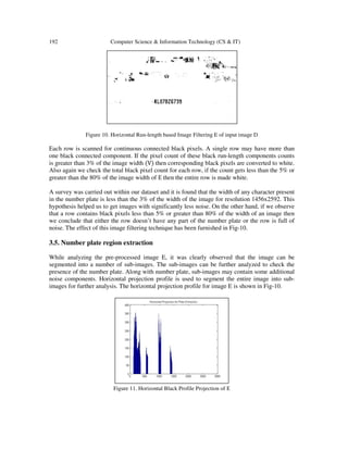 192 Computer Science & Information Technology (CS & IT)
Figure 10. Horizontal Run-length based Image Filtering E of input image D
Each row is scanned for continuous connected black pixels. A single row may have more than
one black connected component. If the pixel count of these black run-length components counts
is greater than 3% of the image width ሺVሻ then corresponding black pixels are converted to white.
Also again we check the total black pixel count for each row, if the count gets less than the 5% or
greater than the 80% of the image width of E then the entire row is made white.
A survey was carried out within our dataset and it is found that the width of any character present
in the number plate is less than the 3% of the width of the image for resolution 1456x2592. This
hypothesis helped us to get images with significantly less noise. On the other hand, if we observe
that a row contains black pixels less than 5% or greater than 80% of the width of an image then
we conclude that either the row doesn’t have any part of the number plate or the row is full of
noise. The effect of this image filtering technique has been furnished in Fig-10.
3.5. Number plate region extraction
While analyzing the pre-processed image E, it was clearly observed that the image can be
segmented into a number of sub-images. The sub-images can be further analyzed to check the
presence of the number plate. Along with number plate, sub-images may contain some additional
noise components. Horizontal projection profile is used to segment the entire image into sub-
images for further analysis. The horizontal projection profile for image E is shown in Fig-10.
Figure 11. Horizontal Black Profile Projection of E
 