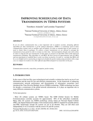 Natarajan Meghanathan et al. (Eds) : ICAIT, CRYPIS, NC, ITCSE-2016
pp. 45–53, 2016. © CS & IT-CSCP 2016 DOI : 10.5121/csit.2016.60705
IMPROVING SCHEDULING OF DATA
TRANSMISSION IN TDMA SYSTEMS
Timotheos Aslanidis1
and Leonidas Tsepenekas2
1
National Technical University of Athens, Athens, Greece
taslan.gr@gmail.com
2
National Technical University of Athens, Athens, Greece
ltsepenekas@corelab.ntua.gr
ABSTRACT
In an era where communication has a most important role in modern societies, designing efficient
algorithms for data transmission is of the outmost importance. TDMA is a technology used in many
communication systems such as satellites and cell phones. In order to transmit data in such systems we
need to cluster them in packages. To achieve a faster transmission we are allowed to preempt the
transmission of any packet in order to resume at a later time. Such preemptions though come with a delay
in order to setup for the next transmission. In this paper we propose an algorithm which yields improved
transmission scheduling. This algorithm we call MGA. We have proven an approximation ratio for MGA
and ran experiments to establish that it works even better in practice. In order to conclude that MGA will
be a very helpful tool in constructing an improved schedule for packet routing using preemtion with a setup
cost, we compare its results to two other efficient algorithms designed by researchers in the past.
KEYWORDS
Communication networks, setup delay, preemption, packet routing
1. INTRODUCTION
In the course of the last fifty years technological and scientific evolution has lead to an era of vast
information and the need for fast and efficient communication. In the framework of enhancing
communication network performance and dissemination of information researchers have
introduced the Time Division Multiple Access (TDMA) technology. TDMA technology has been
for decades a cornerstone of the global network infrastructure, as it plays an important role in
many different communication systems.
To be more precise:
- Most 2G cellular systems are TDMA based. The GSM (Global System for Mobile
Communications) currently accounts for approximately 80% of the subscribers worldwide.
Many other 2G systems use TDMA technology among which are Personal Digital Cellular
(PDC), the Digital Enhanced Cordless Telecommunications (DECT) standard for portable phones
and PHS. Surprisingly enough 2G systems are not at all obsolete. They are still often used
independently or in co-existence with the newest 3G and 4G systems.