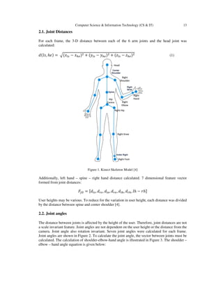 Computer Science & Information Technology (CS & IT)
2.1. Joint Distances
For each frame, the 3-D distance between each of the 6 arm joints and the head joint was
calculated:
݀ሺ݈‫,ݏ‬ ݄݁ሻ ൌ ඥሺ‫ݔ‬௟௦ െ ‫ݔ‬௛௘ሻଶ ൅
Figure 1. Kinect Skeleton Model [4]
Additionally, left hand – spine
formed from joint distances:
‫ܨ‬௃஽ ൌ
User heights may be various. To reduce for the variation in user height, each distance was divided
by the distance between spine and center shoulder [4
2.2. Joint angles
The distance between joints is affected by the height of the user. Therefore, joint dis
a scale invariant feature. Joint angles are not dependent on the user height or the distance from the
camera. Joint angle also rotation invariant.
Joint angles are shown in Figure 2.
calculated. The calculation of shoulder
elbow – hand angle equation is given below:
Computer Science & Information Technology (CS & IT)
D distance between each of the 6 arm joints and the head joint was
ሺ‫ݕ‬௟௦ െ ‫ݕ‬௛௘ሻଶ ൅ ሺ‫ݖ‬௟௦ െ ‫ݖ‬௛௘ሻଶ
Figure 1. Kinect Skeleton Model [4]
spine – right hand distance calculated. 7 dimensional feature vector
ൌ ሾ݀௟௦, ݀௥௦, ݀௟௘, ݀௥௘, ݀௟௛, ݀௥௛, ݈݄ െ ‫݄ݎ‬ሿ
heights may be various. To reduce for the variation in user height, each distance was divided
een spine and center shoulder [4].
The distance between joints is affected by the height of the user. Therefore, joint distances are not
a scale invariant feature. Joint angles are not dependent on the user height or the distance from the
camera. Joint angle also rotation invariant. Seven joint angles were calculated for each frame.
Joint angles are shown in Figure 2. To calculate the joint angle, the vector between joints must be
The calculation of shoulder-elbow-hand angle is illustrated in Figure 3. The shoulder
hand angle equation is given below:
13
D distance between each of the 6 arm joints and the head joint was
(1)
right hand distance calculated. 7 dimensional feature vector
heights may be various. To reduce for the variation in user height, each distance was divided
tances are not
a scale invariant feature. Joint angles are not dependent on the user height or the distance from the
joint angles were calculated for each frame.
ulate the joint angle, the vector between joints must be
The shoulder –
 