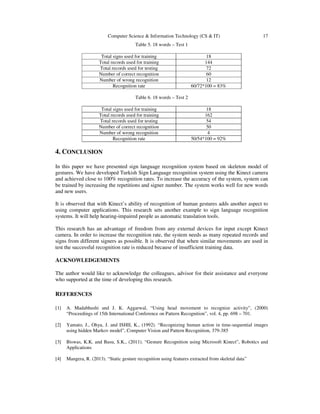 Computer Science & Information Technology (CS & IT) 17
Table 5. 18 words – Test 1
Total signs used for training 18
Total records used for training 144
Total records used for testing 72
Number of correct recognition 60
Number of wrong recognition 12
Recognition rate 60/72*100 = 83%
Table 6. 18 words – Test 2
Total signs used for training 18
Total records used for training 162
Total records used for testing 54
Number of correct recognition 50
Number of wrong recognition 4
Recognition rate 50/54*100 = 92%
4. CONCLUSION
In this paper we have presented sign language recognition system based on skeleton model of
gestures. We have developed Turkish Sign Language recognition system using the Kinect camera
and achieved close to 100% recognition rates. To increase the accuracy of the system, system can
be trained by increasing the repetitions and signer number. The system works well for new words
and new users.
It is observed that with Kinect’s ability of recognition of human gestures adds another aspect to
using computer applications. This research sets another example to sign language recognition
systems. It will help hearing-impaired people as automatic translation tools.
This research has an advantage of freedom from any external devices for input except Kinect
camera. In order to increase the recognition rate, the system needs as many repeated records and
signs from different signers as possible. It is observed that when similar movements are used in
test the successful recognition rate is reduced because of insufficient training data.
ACKNOWLEDGEMENTS
The author would like to acknowledge the colleagues, advisor for their assistance and everyone
who supported at the time of developing this research.
REFERENCES
[1] A. Madabhushi and J. K. Aggarwal, “Using head movement to recognize activity”, (2000)
“Proceedings of 15th International Conference on Pattern Recognition”, vol. 4, pp. 698 – 701.
[2] Yamato, J., Ohya, J. and ISHII, K., (1992). “Recognizing human action in time-sequential images
using hidden Markov model”, Computer Vision and Pattern Recognition, 379-385
[3] Biswas, K.K. and Basu, S.K., (2011). “Gesture Recognition using Microsoft Kinect”, Robotics and
Applications
[4] Mangera, R. (2013). “Static gesture recognition using features extracted from skeletal data”
 