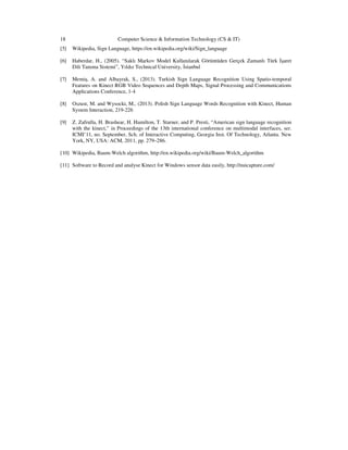 18 Computer Science & Information Technology (CS & IT)
[5] Wikipedia, Sign Language, https://en.wikipedia.org/wiki/Sign_language
[6] Haberdar, H., (2005). “Saklı Markov Model Kullanılarak Görüntüden Gerçek Zamanlı Türk şaret
Dili Tanıma Sistemi”, Yıldız Technical University, stanbul
[7] Memiş, A. and Albayrak, S., (2013). Turkish Sign Language Recognition Using Spatio-temporal
Features on Kinect RGB Video Sequences and Depth Maps, Signal Processing and Communications
Applications Conference, 1-4
[8] Oszust, M. and Wysocki, M., (2013). Polish Sign Language Words Recognition with Kinect, Human
System Interaction, 219-226
[9] Z. Zafrulla, H. Brashear, H. Hamilton, T. Starner, and P. Presti, “American sign language recognition
with the kinect,” in Proceedings of the 13th international conference on multimodal interfaces, ser.
ICMI’11, no. September, Sch. of Interactive Computing, Georgia Inst. Of Technology, Atlanta. New
York, NY, USA: ACM, 2011, pp. 279–286.
[10] Wikipedia, Baum-Welch algorithm, http://en.wikipedia.org/wiki/Baum-Welch_algorithm
[11] Software to Record and analyse Kinect for Windows sensor data easily, http://nuicapture.com/
 