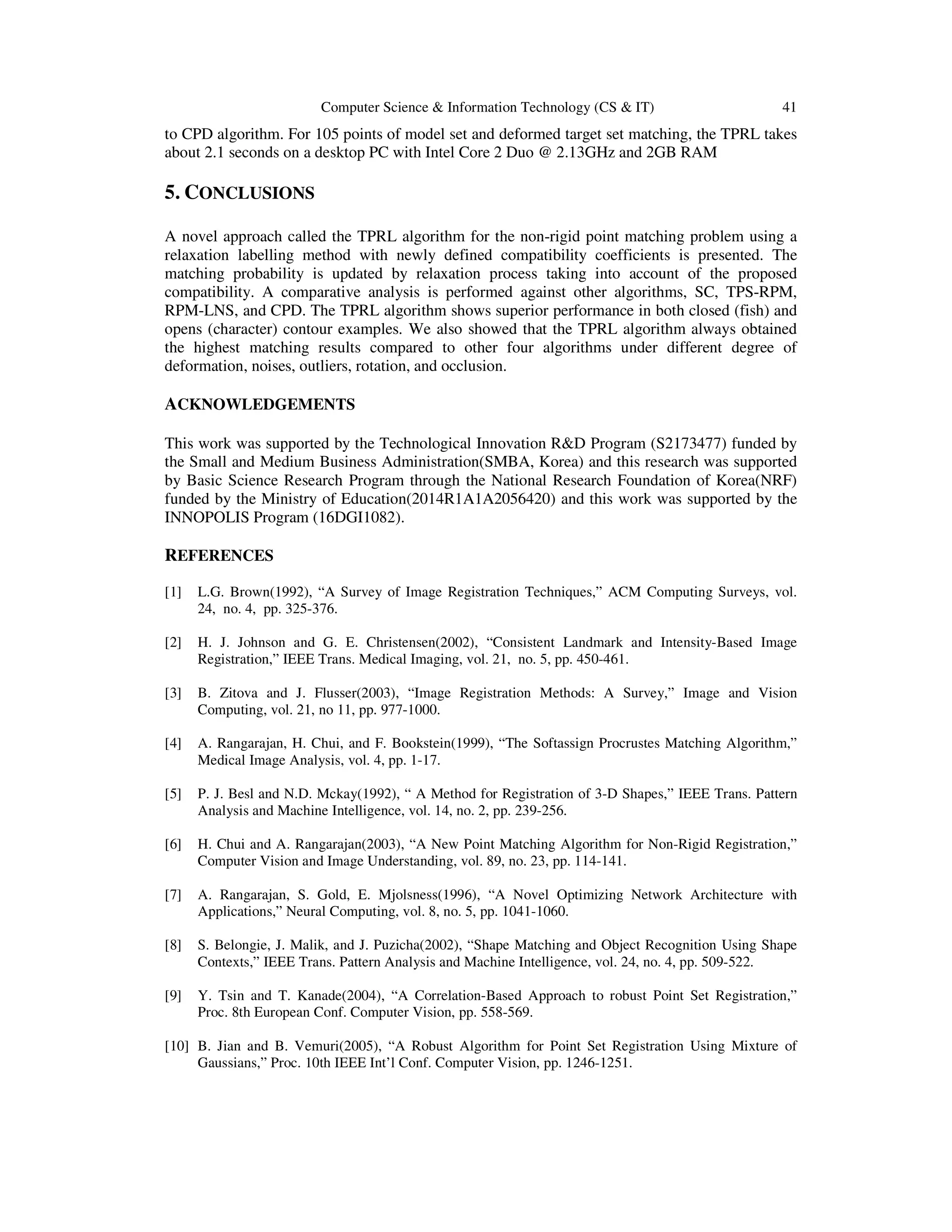 Computer Science & Information Technology (CS & IT) 41
to CPD algorithm. For 105 points of model set and deformed target set matching, the TPRL takes
about 2.1 seconds on a desktop PC with Intel Core 2 Duo @ 2.13GHz and 2GB RAM
5. CONCLUSIONS
A novel approach called the TPRL algorithm for the non-rigid point matching problem using a
relaxation labelling method with newly defined compatibility coefficients is presented. The
matching probability is updated by relaxation process taking into account of the proposed
compatibility. A comparative analysis is performed against other algorithms, SC, TPS-RPM,
RPM-LNS, and CPD. The TPRL algorithm shows superior performance in both closed (fish) and
opens (character) contour examples. We also showed that the TPRL algorithm always obtained
the highest matching results compared to other four algorithms under different degree of
deformation, noises, outliers, rotation, and occlusion.
ACKNOWLEDGEMENTS
This work was supported by the Technological Innovation R&D Program (S2173477) funded by
the Small and Medium Business Administration(SMBA, Korea) and this research was supported
by Basic Science Research Program through the National Research Foundation of Korea(NRF)
funded by the Ministry of Education(2014R1A1A2056420) and this work was supported by the
INNOPOLIS Program (16DGI1082).
REFERENCES
[1] L.G. Brown(1992), “A Survey of Image Registration Techniques,” ACM Computing Surveys, vol.
24, no. 4, pp. 325-376.
[2] H. J. Johnson and G. E. Christensen(2002), “Consistent Landmark and Intensity-Based Image
Registration,” IEEE Trans. Medical Imaging, vol. 21, no. 5, pp. 450-461.
[3] B. Zitova and J. Flusser(2003), “Image Registration Methods: A Survey,” Image and Vision
Computing, vol. 21, no 11, pp. 977-1000.
[4] A. Rangarajan, H. Chui, and F. Bookstein(1999), “The Softassign Procrustes Matching Algorithm,”
Medical Image Analysis, vol. 4, pp. 1-17.
[5] P. J. Besl and N.D. Mckay(1992), “ A Method for Registration of 3-D Shapes,” IEEE Trans. Pattern
Analysis and Machine Intelligence, vol. 14, no. 2, pp. 239-256.
[6] H. Chui and A. Rangarajan(2003), “A New Point Matching Algorithm for Non-Rigid Registration,”
Computer Vision and Image Understanding, vol. 89, no. 23, pp. 114-141.
[7] A. Rangarajan, S. Gold, E. Mjolsness(1996), “A Novel Optimizing Network Architecture with
Applications,” Neural Computing, vol. 8, no. 5, pp. 1041-1060.
[8] S. Belongie, J. Malik, and J. Puzicha(2002), “Shape Matching and Object Recognition Using Shape
Contexts,” IEEE Trans. Pattern Analysis and Machine Intelligence, vol. 24, no. 4, pp. 509-522.
[9] Y. Tsin and T. Kanade(2004), “A Correlation-Based Approach to robust Point Set Registration,”
Proc. 8th European Conf. Computer Vision, pp. 558-569.
[10] B. Jian and B. Vemuri(2005), “A Robust Algorithm for Point Set Registration Using Mixture of
Gaussians,” Proc. 10th IEEE Int’l Conf. Computer Vision, pp. 1246-1251.
 