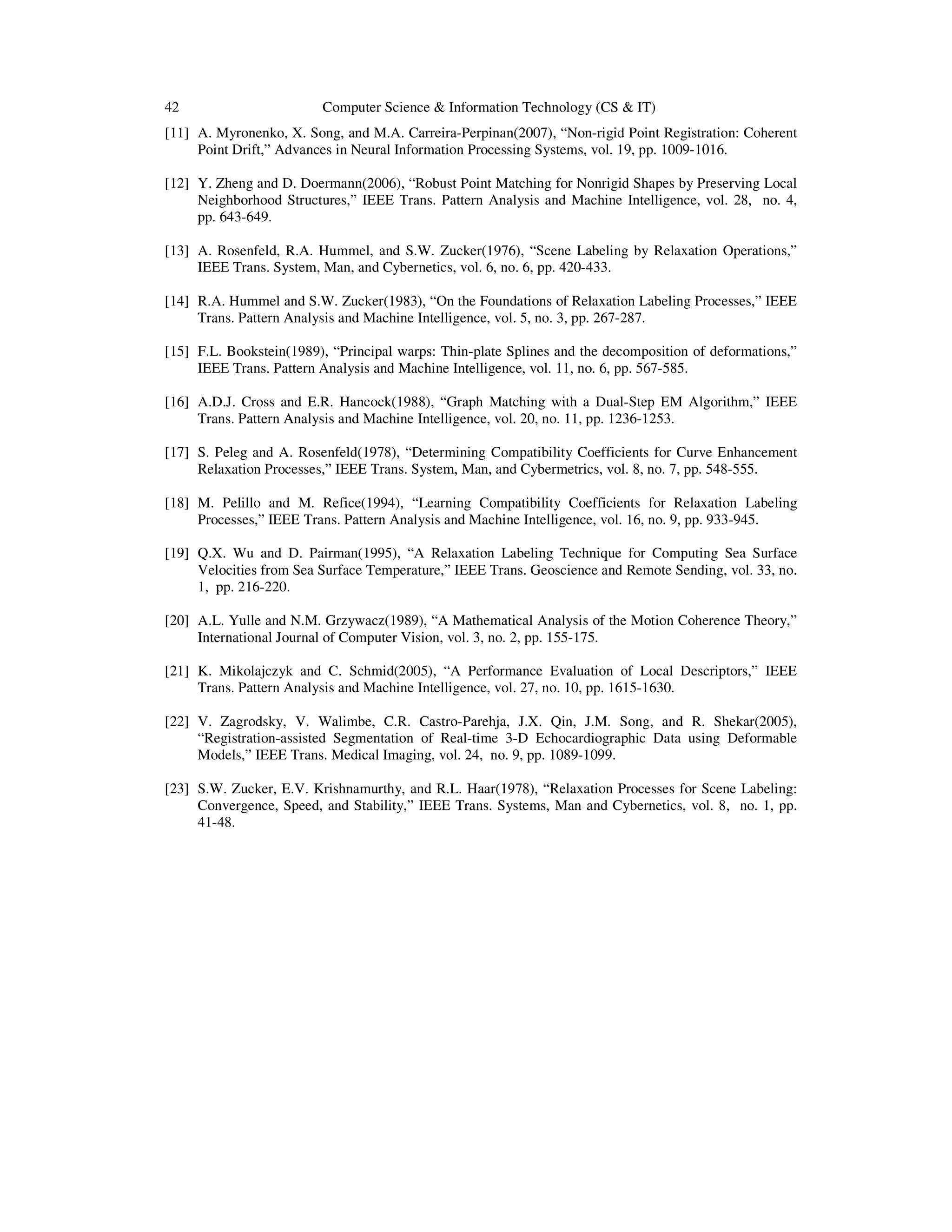 42 Computer Science & Information Technology (CS & IT)
[11] A. Myronenko, X. Song, and M.A. Carreira-Perpinan(2007), “Non-rigid Point Registration: Coherent
Point Drift,” Advances in Neural Information Processing Systems, vol. 19, pp. 1009-1016.
[12] Y. Zheng and D. Doermann(2006), “Robust Point Matching for Nonrigid Shapes by Preserving Local
Neighborhood Structures,” IEEE Trans. Pattern Analysis and Machine Intelligence, vol. 28, no. 4,
pp. 643-649.
[13] A. Rosenfeld, R.A. Hummel, and S.W. Zucker(1976), “Scene Labeling by Relaxation Operations,”
IEEE Trans. System, Man, and Cybernetics, vol. 6, no. 6, pp. 420-433.
[14] R.A. Hummel and S.W. Zucker(1983), “On the Foundations of Relaxation Labeling Processes,” IEEE
Trans. Pattern Analysis and Machine Intelligence, vol. 5, no. 3, pp. 267-287.
[15] F.L. Bookstein(1989), “Principal warps: Thin-plate Splines and the decomposition of deformations,”
IEEE Trans. Pattern Analysis and Machine Intelligence, vol. 11, no. 6, pp. 567-585.
[16] A.D.J. Cross and E.R. Hancock(1988), “Graph Matching with a Dual-Step EM Algorithm,” IEEE
Trans. Pattern Analysis and Machine Intelligence, vol. 20, no. 11, pp. 1236-1253.
[17] S. Peleg and A. Rosenfeld(1978), “Determining Compatibility Coefficients for Curve Enhancement
Relaxation Processes,” IEEE Trans. System, Man, and Cybermetrics, vol. 8, no. 7, pp. 548-555.
[18] M. Pelillo and M. Refice(1994), “Learning Compatibility Coefficients for Relaxation Labeling
Processes,” IEEE Trans. Pattern Analysis and Machine Intelligence, vol. 16, no. 9, pp. 933-945.
[19] Q.X. Wu and D. Pairman(1995), “A Relaxation Labeling Technique for Computing Sea Surface
Velocities from Sea Surface Temperature,” IEEE Trans. Geoscience and Remote Sending, vol. 33, no.
1, pp. 216-220.
[20] A.L. Yulle and N.M. Grzywacz(1989), “A Mathematical Analysis of the Motion Coherence Theory,”
International Journal of Computer Vision, vol. 3, no. 2, pp. 155-175.
[21] K. Mikolajczyk and C. Schmid(2005), “A Performance Evaluation of Local Descriptors,” IEEE
Trans. Pattern Analysis and Machine Intelligence, vol. 27, no. 10, pp. 1615-1630.
[22] V. Zagrodsky, V. Walimbe, C.R. Castro-Parehja, J.X. Qin, J.M. Song, and R. Shekar(2005),
“Registration-assisted Segmentation of Real-time 3-D Echocardiographic Data using Deformable
Models,” IEEE Trans. Medical Imaging, vol. 24, no. 9, pp. 1089-1099.
[23] S.W. Zucker, E.V. Krishnamurthy, and R.L. Haar(1978), “Relaxation Processes for Scene Labeling:
Convergence, Speed, and Stability,” IEEE Trans. Systems, Man and Cybernetics, vol. 8, no. 1, pp.
41-48.
 