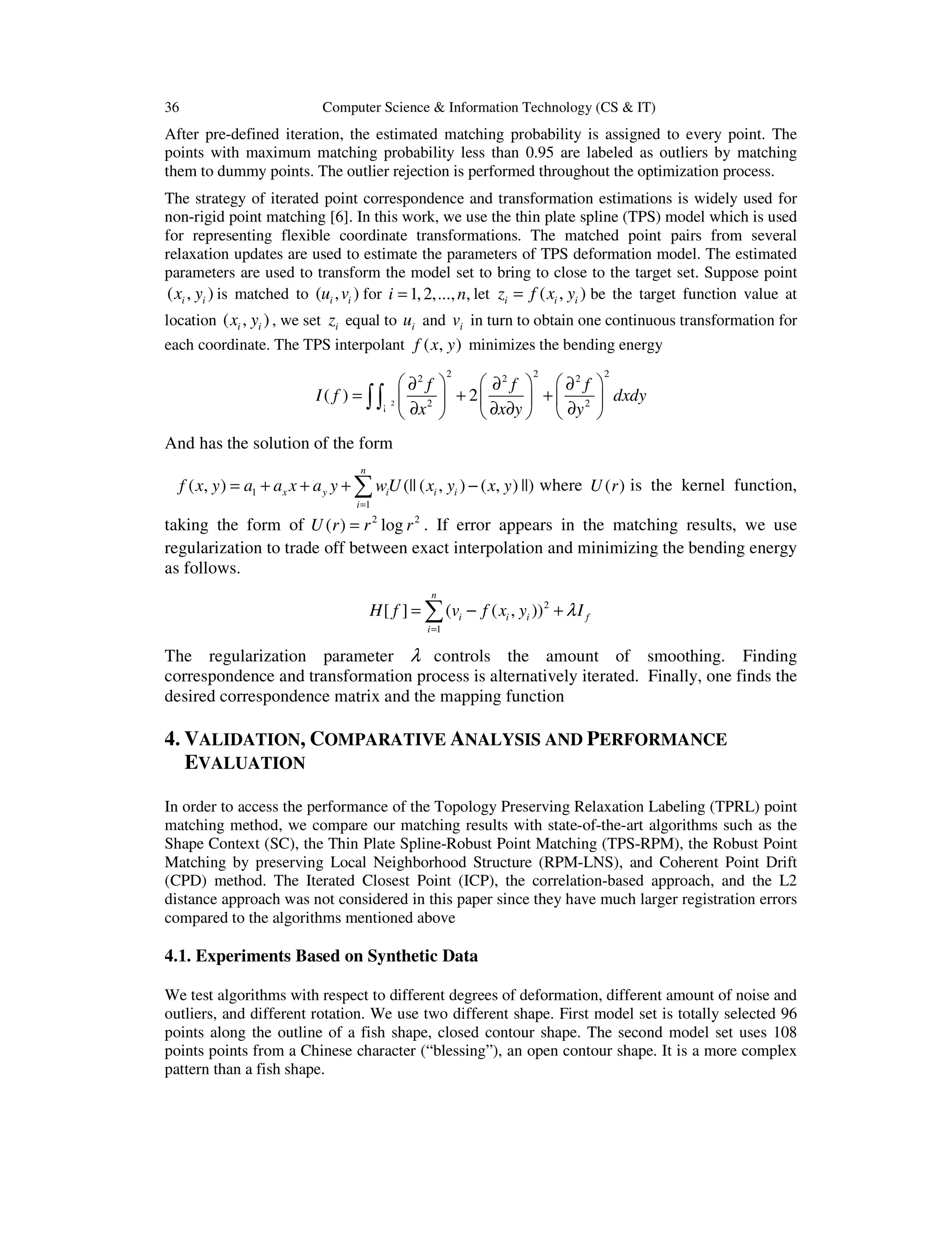 36 Computer Science & Information Technology (CS & IT)
After pre-defined iteration, the estimated matching probability is assigned to every point. The
points with maximum matching probability less than 0.95 are labeled as outliers by matching
them to dummy points. The outlier rejection is performed throughout the optimization process.
The strategy of iterated point correspondence and transformation estimations is widely used for
non-rigid point matching [6]. In this work, we use the thin plate spline (TPS) model which is used
for representing flexible coordinate transformations. The matched point pairs from several
relaxation updates are used to estimate the parameters of TPS deformation model. The estimated
parameters are used to transform the model set to bring to close to the target set. Suppose point
( , )i ix y is matched to ( , )i iu v for 1,2,..., ,i n= let ( , )i i iz f x y= be the target function value at
location ( , )i ix y , we set iz equal to iu and iv in turn to obtain one continuous transformation for
each coordinate. The TPS interpolant ( , )f x y minimizes the bending energy
2
2 2 22 2 2
2 2
( ) 2
f f f
I f dxdy
x x y y
     ∂ ∂ ∂
= + +     
∂ ∂ ∂ ∂     
∫∫¡
And has the solution of the form
1
1
( , ) (|| ( , ) ( , ) ||)
n
x y i i i
i
f x y a a x a y wU x y x y
=
= + + + −∑ where ( )U r is the kernel function,
taking the form of 2 2
( ) logU r r r= . If error appears in the matching results, we use
regularization to trade off between exact interpolation and minimizing the bending energy
as follows.
2
1
[ ] ( ( , ))
n
i i i f
i
H f v f x y Iλ
=
= − +∑
The regularization parameter λ controls the amount of smoothing. Finding
correspondence and transformation process is alternatively iterated. Finally, one finds the
desired correspondence matrix and the mapping function
4. VALIDATION, COMPARATIVE ANALYSIS AND PERFORMANCE
EVALUATION
In order to access the performance of the Topology Preserving Relaxation Labeling (TPRL) point
matching method, we compare our matching results with state-of-the-art algorithms such as the
Shape Context (SC), the Thin Plate Spline-Robust Point Matching (TPS-RPM), the Robust Point
Matching by preserving Local Neighborhood Structure (RPM-LNS), and Coherent Point Drift
(CPD) method. The Iterated Closest Point (ICP), the correlation-based approach, and the L2
distance approach was not considered in this paper since they have much larger registration errors
compared to the algorithms mentioned above
4.1. Experiments Based on Synthetic Data
We test algorithms with respect to different degrees of deformation, different amount of noise and
outliers, and different rotation. We use two different shape. First model set is totally selected 96
points along the outline of a fish shape, closed contour shape. The second model set uses 108
points points from a Chinese character (“blessing”), an open contour shape. It is a more complex
pattern than a fish shape.
 