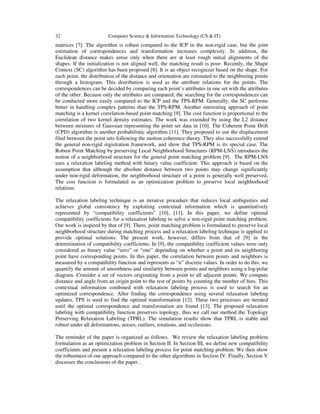 32 Computer Science & Information Technology (CS & IT)
matrices [7]. The algorithm is robust compared to the ICP in the non-rigid case, but the joint
estimation of correspondences and transformation increases complexity. In addition, the
Euclidean distance makes sense only when there are at least rough initial alignments of the
shapes. If the initialization is not aligned well, the matching result is poor. Recently, the Shape
Context (SC) algorithm has been proposed [8]. It is an object recognizer based on the shape. For
each point, the distribution of the distance and orientation are estimated to the neighboring points
through a histogram. This distribution is used as the attribute relations for the points. The
correspondences can be decided by comparing each point’s attributes in one set with the attributes
of the other. Because only the attributes are compared, the searching for the correspondences can
be conducted more easily compared to the ICP and the TPS-RPM. Generally, the SC performs
better in handling complex patterns than the TPS-RPM. Another interesting approach of point
matching is a kernel correlation-based point matching [9]. The cost function is proportional to the
correlation of two kernel density estimates. The work was extended by using the L2 distance
between mixtures of Gaussian representing the point set data in [10]. The Coherent Point Drift
(CPD) algorithm is another probabilistic algorithm [11]. They proposed to use the displacement
filed between the point sets following the motion coherence theory. They also successfully extend
the general non-rigid registration framework, and show that TPS-RPM is its special case. The
Robust Point Matching by preserving Local Neighborhood Structures (RPM-LNS) introduces the
notion of a neighborhood structure for the general point matching problem [9]. The RPM-LNS
uses a relaxation labeling method with binary value coefficient. This approach is based on the
assumption that although the absolute distance between two points may change significantly
under non-rigid deformation, the neighborhood structure of a point is generally well preserved.
The cost function is formulated as an optimization problem to preserve local neighborhood
relations.
The relaxation labeling technique is an iterative procedure that reduces local ambiguities and
achieves global consistency by exploiting contextual information which is quantitatively
represented by “compatibility coefficients” [10], [11]. In this paper, we define optimal
compatibility coefficients for a relaxation labeling to solve a non-rigid point matching problem.
Our work is inspired by that of [9]. There, point matching problem is formulated to preserve local
neighborhood structure during matching process and a relaxation labeling technique is applied to
provide optimal solutions. The present work, however, differs from that of [9] in the
determination of compatibility coefficients. In [9], the compatibility coefficient values were only
considered as binary value “zero” or “one” depending on whether a point and its neighboring
point have corresponding points. In this paper, the correlation between points and neighbors is
measured by a compatibility function and represents as “n” discrete values. In order to do this, we
quantify the amount of smoothness and similarity between points and neighbors using a log-polar
diagram. Consider a set of vectors originating from a point to all adjacent points. We compute
distance and angle from an origin point to the rest of points by counting the number of bins. This
contextual information combined with relaxation labeling process is used to search for an
optimized correspondence. After finding the correspondence using several relaxation labeling
updates, TPS is used to find the optimal transformation [12]. These two processes are iterated
until the optimal correspondence and transformation are found [13]. The proposed relaxation
labeling with compatibility function preserves topology, thus we call our method the Topology
Preserving Relaxation Labeling (TPRL). The simulation results show that TPRL is stable and
robust under all deformations, noises, outliers, rotations, and occlusions.
The reminder of the paper is organized as follows. We review the relaxation labeling problem
formulation as an optimization problem in Section II. In Section III, we define new compatibility
coefficients and present a relaxation labeling process for point matching problem. We then show
the robustness of our approach compared to the other algorithms in Section IV. Finally, Section V
discusses the conclusions of the paper.
 