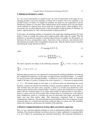 Computer Science & Information Technology (CS & IT) 33
2. PROBLEM FORMULATION
Let be a set of control points in a model set and be a set of control points in the target set. In a
matching problem, one-to-one matching is desired, but in general, one-to-one matching is not
possible because of outliers. To handle this problem, two point sets are augmented to and by
introducing a dummy or a nil point. Then common points can be matched one-to-one and outliers
can be matched to a dummy point. Every point has its adjacent points called neighbors. For a
given point, one can select adjacent points, is the total number of adjacent points of. Similarly, for
a point , adjacent points are and is the total number of adjacent points of .
In this paper, the matching problem is formulated as the graph edge matching problem [5]. Each
point is a node of a graph, and a point and its adjacent points make edges of a graph. Then the
problem is to maximize the number of matched edges between two graphs. For this purpose, we
determine the fuzzy correspondence matrix. Each entry of has continuous value between [0,1]
that indicates the weight of the correspondence between and .Then the optimal match is found by
maximizing the energy function as follows.
ˆˆ ˆarg max ( , , )
P
P C S T P= (1)
where
1 1 1 1
ˆ ˆ( , , ) ts jii j
x y
I X J Y
s t a a
i x j y
C S T P P P
= = = =
= ∑∑∑∑ (2)
The above equations are subject to the following constraints
1
1
1i j
J
s t
j
P
+
=
=∑ for 1,2,...,i I= and
1
1
1i j
I
s t
i
P
+
=
=∑ for 1,2,...,j J= .
Defining adjacent points are very important in maximizing the matching probability and reducing
the computational complexity. In this paper, an adjacent point searching boundary is assumed
for any given point. The searching boundary is defined as a circle with the radius of the median
length of all edges. If a point is residing in the circle centered at is , it becomes an adjacent point
is
a of is . The median length of total edges is an efficient metric for determining the search
boundary, if points are selected non-uniformly. If points are placed randomly, however, there are
both crowded areas and sparse areas. Logically, a point in a crowded area should have more
adjacent points and thus more connected edges. A point in a sparse area should have less adjacent
points with less connected edges. If we assign same number of adjacent points to each point, a
point in a sparse area may be associated with a distant point in a crowded area as the adjacent
point. Furthermore, points in a crowded area may not necessarily form edges, and points in a
sparse area may form useless edges. This unnecessary assignment leads to increased
computational complexity. The proposed adjacent point definition allows the assignment of more
connected edges in a crowded area and fewer connected edges in a sparse area. This flexibility
reduces the complexity and increases the reliability of the algorithm.
3. POINT CORRESPONDENCE USING RELAXATION LABELING
Here, we use a relaxation labeling technique to solve an optimization problem of non-rigid point
matching. The relaxation labeling is an iterative process to reduce ambiguities in assigning labels
to a set of objects by incorporating the contextual information. The contextual information is
 
