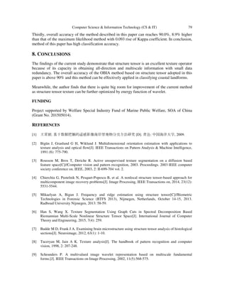 Computer Science & Information Technology (CS & IT) 79
Thirdly, overall accuracy of the method described in this paper can reaches 90.0%, 8.9% higher
than that of the maximum likelihood method with 0.093 rise of Kappa coefficient. In conclusion,
method of this paper has high classification accuracy.
8. CONCLUSIONS
The findings of the current study demonstrate that structure tensor is an excellent texture operator
because of its capacity in obtaining all-direction and multiscale information with small data
redundancy. The overall accuracy of the OBIA method based on structure tensor adopted in this
paper is above 90% and this method can be effectively applied in classifying coastal landforms.
Meanwhile, the author finds that there is quite big room for improvement of the current method
as structure tensor texture can be further optimized by energy function of wavelet.
FUNDING
Project supported by Welfare Special Industry Fund of Marine Public Welfare, SOA of China
(Grant No. 201505014).
REFERENCES
[1] 王常颖. 基于数据挖掘的遥感影像海岸带地物分类方法研究[D]. 青岛: 中国海洋大学, 2009.
[2] Bigün J, Granlund G H, Wiklund J. Multidimensional orientation estimation with applications to
texture analysis and optical flow[J]. IEEE Transactions on Pattern Analysis & Machine Intelligence,
1991 (8): 775-790.
[3] Rousson M, Brox T, Deriche R. Active unsupervised texture segmentation on a diffusion based
feature space[C]//Computer vision and pattern recognition, 2003. Proceedings. 2003 IEEE computer
society conference on. IEEE, 2003, 2: II-699-704 vol. 2.
[4] Chierchia G, Pustelnik N, Pesquet-Popescu B, et al. A nonlocal structure tensor-based approach for
multicomponent image recovery problems[J]. Image Processing, IEEE Transactions on, 2014, 23(12):
5531-5544.
[5] Mikaelyan A, Bigun J. Frequency and ridge estimation using structure tensor[C]//Biometric
Technologies in Forensic Science (BTFS 2013), Nijmegen, Netherlands, October 14-15, 2013.
Radboud University Nijmegen, 2013: 58-59.
[6] Han S, Wang X. Texture Segmentation Using Graph Cuts in Spectral Decomposition Based
Riemannian Multi-Scale Nonlinear Structure Tensor Space[J]. International Journal of Computer
Theory and Engineering, 2015, 7(4): 259.
[7] Budde M D, Frank J A. Examining brain microstructure using structure tensor analysis of histological
sections[J]. Neuroimage, 2012, 63(1): 1-10.
[8] Tuceryan M, Jain A K. Texture analysis[J]. The handbook of pattern recognition and computer
vision, 1998, 2: 207-248.
[9] Scheunders P. A multivalued image wavelet representation based on multiscale fundamental
forms.[J]. IEEE Transactions on Image Processing, 2002, 11(5):568-575.
 