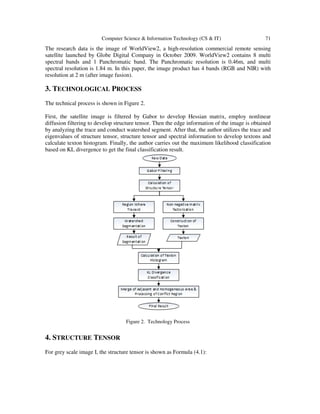 Computer Science & Information Technology (CS & IT) 71
The research data is the image of WorldView2, a high-resolution commercial remote sensing
satellite launched by Globe Digital Company in October 2009. WorldView2 contains 8 multi
spectral bands and 1 Panchromatic band. The Panchromatic resolution is 0.46m, and multi
spectral resolution is 1.84 m. In this paper, the image product has 4 bands (RGB and NIR) with
resolution at 2 m (after image fusion).
3. TECHNOLOGICAL PROCESS
The technical process is shown in Figure 2.
First, the satellite image is filtered by Gabor to develop Hessian matrix, employ nonlinear
diffusion filtering to develop structure tensor. Then the edge information of the image is obtained
by analyzing the trace and conduct watershed segment. After that, the author utilizes the trace and
eigenvalues of structure tensor, structure tensor and spectral information to develop textons and
calculate texton histogram. Finally, the author carries out the maximum likelihood classification
based on KL divergence to get the final classification result.
Figure 2. Technology Process
4. STRUCTURE TENSOR
For grey scale image I, the structure tensor is shown as Formula (4.1):
 