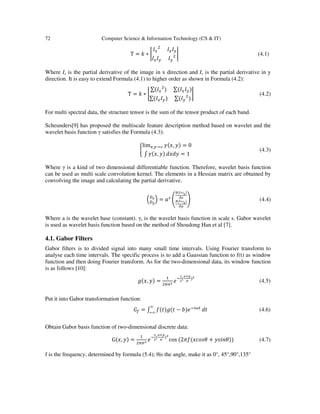 72 Computer Science & Information Technology (CS & IT)
T = ݇ ∗ ቤ
‫ܫ‬௫
ଶ
‫ܫ‬௫‫ܫ‬௬
‫ܫ‬௫‫ܫ‬௬ ‫ܫ‬௬
ଶ ቤ (4.1)
Where Ix is the partial derivative of the image in x direction and Iy is the partial derivative in y
direction. It is easy to extend Formula (4.1) to higher order as shown in Formula (4.2):
T = ݇ ∗ ቤ
∑(‫ܫ‬௫
ଶ
) ∑(‫ܫ‬௫‫ܫ‬௬)
∑(‫ܫ‬௫‫ܫ‬௬) ∑(‫ܫ‬௬
ଶ
)
ቤ (4.2)
For multi spectral data, the structure tensor is the sum of the tensor product of each band.
Scheunders[9] has proposed the multiscale feature description method based on wavelet and the
wavelet basis function γ satisfies the Formula (4.3):
ቊ
lim௫,௬→∞ ߛ(‫,ݔ‬ ‫)ݕ‬ = 0
‫׬‬ ߛ(‫,ݔ‬ ‫)ݕ‬ ݀‫ݕ݀ݔ‬ = 1
(4.3)
Where γ is a kind of two dimensional differentiable function. Therefore, wavelet basis function
can be used as multi scale convolution kernel. The elements in a Hessian matrix are obtained by
convolving the image and calculating the partial derivative.
ቀ஽ೣ
஽೤
ቁ = ܽ௦
൭
ങ(಺∗γೞ)
ങೣ
ങ(಺∗γೞ)
ങ೤
൱ (4.4)
Where a is the wavelet base (constant). γs is the wavelet basis function in scale s. Gabor wavelet
is used as wavelet basis function based on the method of Shoudong Han et al [7].
4.1. Gabor Filters
Gabor filters is to divided signal into many small time intervals. Using Fourier transform to
analyse each time intervals. The specific process is to add a Gaussian function to f(t) as window
function and then doing Fourier transform. As for the two-dimensional data, its window function
is as follows [10]:
݃(‫,ݔ‬ ‫)ݕ‬ =
ଵ
ଶగఙమ ݁ି
భ
మ
(
ೣశ೤
഑
)మ
(4.5)
Put it into Gabor transformation function:
‫ܩ‬௙ = ‫׬‬ ݂(‫ݐ(݃)ݐ‬ − ܾ)݁ି௜ఠ௧∞
ି∞
݀‫ݐ‬ (4.6)
Obtain Gabor basis function of two-dimensional discrete data:
G(‫,ݔ‬ ‫)ݕ‬ =
ଵ
ଶగఙమ ݁ି
భ
మ
(
ೣశ೤
഑
)మ
cos (2ߨ݂(‫ߠݏ݋ܿݔ‬ + ‫))ߠ݊݅ݏݕ‬ (4.7)
f is the frequency, determined by formula (5.4); θis the angle, make it as 0°, 45°,90°,135°
 