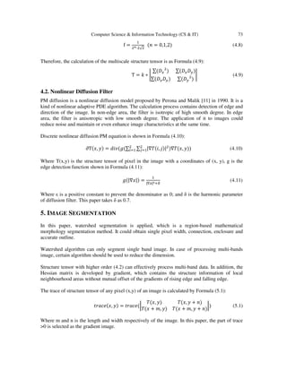 Computer Science & Information Technology (CS & IT) 73
f =
ଵ
ଶ೙·ଶ√ଶ
(݊ = 0,1,2) (4.8)
Therefore, the calculation of the multiscale structure tensor is as Formula (4.9):
T = ݇ ∗ ቤ
∑(‫ܦ‬௫
ଶ
) ∑(‫ܦ‬௫‫ܦ‬௬)
∑(‫ܦ‬௫‫ܦ‬௬) ∑(‫ܦ‬௬
ଶ
)
ቤ (4.9)
4.2. Nonlinear Diffusion Filter
PM diffusion is a nonlinear diffusion model proposed by Perona and Malik [11] in 1990. It is a
kind of nonlinear adaptive PDE algorithm. The calculation process contains detection of edge and
direction of the image. In non-edge area, the filter is isotropic of high smooth degree. In edge
area, the filter is anisotropic with low smooth degree. The application of it to images could
reduce noise and maintain or even enhance image characteristics at the same time.
Discrete nonlinear diffusion PM equation is shown in Formula (4.10):
∂T(‫,ݔ‬ ‫)ݕ‬ = ݀݅‫∑(݃(ݒ‬ ∑ |∇ܶ(݅, ݆)|ଶଶ
௝ୀଵ
ଶ
௜ୀଵ )∇ܶ(‫,ݔ‬ ‫))ݕ‬ (4.10)
Where T(x,y) is the structure tensor of pixel in the image with a coordinates of (x, y), g is the
edge detection function shown in Formula (4.11):
݃(|∇‫)|ݔ‬ =
ଵ
|∇௫|ഄାఋ
(4.11)
Where ε is a positive constant to prevent the denominator as 0; and δ is the harmonic parameter
of diffusion filter. This paper takes δ as 0.7.
5. IMAGE SEGMENTATION
In this paper, watershed segmentation is applied, which is a region-based mathematical
morphology segmentation method. It could obtain single pixel width, connection, enclosure and
accurate outline.
Watershed algorithm can only segment single band image. In case of processing multi-bands
image, certain algorithm should be used to reduce the dimension.
Structure tensor with higher order (4.2) can effectively process multi-band data. In addition, the
Hessian matrix is developed by gradient, which contains the structure information of local
neighbourhood areas without mutual offset of the gradients of rising edge and falling edge.
The trace of structure tensor of any pixel (x,y) of an image is calculated by Formula (5.1):
‫,ݔ(݁ܿܽݎݐ‬ ‫)ݕ‬ = ‫(݁ܿܽݎݐ‬ฬ
ܶ(‫,ݔ‬ ‫)ݕ‬ ܶ(‫,ݔ‬ ‫ݕ‬ + ݊)
ܶ(‫ݔ‬ + ݉, ‫)ݕ‬ ܶ(‫ݔ‬ + ݉, ‫ݕ‬ + ݊)
ฬ) (5.1)
Where m and n is the length and width respectively of the image. In this paper, the part of trace
>0 is selected as the gradient image.
 