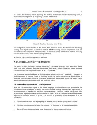 Computer Science & Information Technology (CS & IT) 75
4, a shows the clustering results by using this method, b shows the result without using nnmf, c
shows the clustering result by only using Spectral information.
(a) (b) (c)
Figure 4. Results of Clustering of the Texton
The comparison of the results of the above three methods shows that texton can effectively
identify most objects and is an effective method. NNMF not only reduces computation load, but
also reduces the correlation between bands. It maintains more information without reducing
classification accuracy after dimensionality reduction.
At a result, a 10 dimensional texton is obtained.
7. CLASSIFICATION OF THE OBJECTS
The author divides the images into the following 7 categories: seawater, land water area, forest
land, farm land, building, bare land and coastal (tidal zone) coastal (intertidal zone). based on
characteristics of the image and Szuster B W’s [12] method.
The vegetation is classified based on density degree in line with Ecker’s standards [13] as well as
the Ethnography of Hainan. Forest in the study area in the south-eastern end of Hainan Island is
the forest land and other terrestrial vegetation is farm land. The coastal type is the muddy coast,
which can be further divided into tidal and intertidal zones.
7.1. Texton Histogram of the Training Sample
With the calculation in Chapter 6, the author employs 10 dimension textons to describe the
characteristics of the object. However, the author cannot directly compare two objects due to
different amount of textons (i.e. pixels) in different objects. Therefore, Texton histogram is used
in the current paper to describe the information of object so as to compare the similarity of two
objects with different number of pixels. The process of generating texton histogram is as the
followings:
a) Classify these textons into 9 groups by ISODATA and record the group of each texton.
b) Obtain texton histogram by count the frequency of the group of all textons in an object.
c) Turns different histogram in the same dimension by histogram normalization.
 