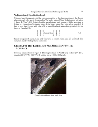 Computer Science & Information Technology (CS & IT) 77
7.3. Processing of Classification Result
Watershed algorithm cannot avoid the over-segmentation, so the phenomenon exists that 2 areas
adjacent to each other are of the same class The border width of Watershed algorithm is fixed as
1. Kang, T. Yung’s [14] Bridge algorithm can eliminate such boundary. Bridge algorithm is
defined as a connection of connected points. In the binary image, for a point whose value is 0, if
there is more than 2 points with value of 1 as it neighbourhood, value of the point is 1. As it’s
shown in Formula (7.2)
1 0 0
1 0 1
0 0 1
‫ܥ‬ℎܽ݊݃݁ ݅݊‫݋ݐ‬
1 0 0
1 1 1
0 0 1
(7.2)
Texton histogram of seawater and land water area is similar, water areas are combined after
extraction, mainly, the largest area is seawater.
8. RESULT OF THE EXPERIMENT AND ASSESSMENT OF THE
ACCURACY
The study area is shown in Figure 6. The image is taken by Worldview2 on June 27th
, 2011,
located at 18°46′39″N，110°29′45″E with the size at 1 000×1 000 pixels.
Figure 5 Original Image of the Study Area
 