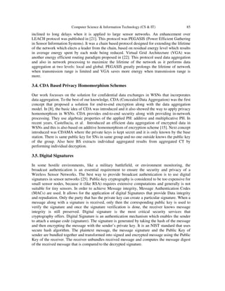 Computer Science & Information Technology (CS & IT) 85
inclined to long delays when it is applied to large sensor networks. An enhancement over
LEACH protocol was published in [21]. This protocol was PEGASIS (Power Efficient Gathering
in Sensor Information Systems). It was a chain based protocol designed for extending the lifetime
of the network which elects a leader from the chain, based on residual energy level which results
in average energy spent by each node being reduced. Virtual Grid Architecture (VGA) was
another energy efficient routing paradigm proposed in [22]. This protocol used data aggregation
and also in network processing to maximize the lifetime of the network as it performs data
aggregation at two levels: local and global. PEGASIS greatly prolongs the lifetime of network
when transmission range is limited and VGA saves more energy when transmission range is
more.
3.4. CDA Based Privacy Homomorphism Schemes
Our work focusses on the solution for confidential data exchanges in WSNs that incorporates
data aggregation. To the best of our knowledge, CDA (Concealed Data Aggregation) was the first
concept that proposed a solution for end-to-end encryption along with the data aggregation
model. In [8], the basic idea of CDA was introduced and it also showed the way to apply privacy
homomorphism in WSNs. CDA provides end-to-end security along with providing in-network
processing. They use algebraic properties of the applied PH: additive and multiplicative PH. In
recent years, Castellucia, et al. Introduced an efficient data aggregation of encrypted data in
WSNs and this is also based on additive homomorphism of encryption scheme [15]. Next concept
introduced was CDAMA where the private keys is kept secret and it is only known by the base
station. There is same public key for SNs in same group and no one outside knows the public key
of the group. Also here BS extracts individual aggregated results from aggregated CT by
performing individual decryption.
3.5. Digital Signatures
In some hostile environments, like a military battlefield, or environment monitoring, the
broadcast authentication is an essential requirement to ensure the security and privacy of a
Wireless Sensor Networks. The best way to provide broadcast authentication is to use digital
signatures in sensor networks [25]. Public-key cryptography is considered to be too expensive for
small sensor nodes, because it (like RSA) requires extensive computations and generally is not
suitable for tiny sensors. In order to achieve Message integrity, Message Authentication Codes
(MACs) are used. It allows for the application of digital Signatures that provide Data integrity
and repudiation. Only the party that has the private key can create a particular signature. When a
message along with a signature is received, only then the corresponding public key is used to
verify the signature and once the signature verification is done, the receiver knows message
integrity is still preserved. Digital signature is the most critical security services that
cryptography offers. Digital Signature is an authentication mechanism which enables the sender
to attach a unique code (signature). The signature is generated by taking the hash of the message
and then encrypting the message with the sender’s private key. It is an NIST standard that uses
secure hash algorithm. The plaintext message, the message signature and the Public Key of
sender are bundled together and transformed into signed and encrypted message using the Public
Key of the receiver. The receiver unbundles received message and computes the message digest
of the received message that is compared to the decrypted signature.
 