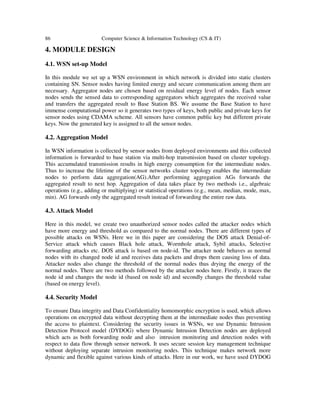 86 Computer Science & Information Technology (CS & IT)
4. MODULE DESIGN
4.1. WSN set-up Model
In this module we set up a WSN environment in which network is divided into static clusters
containing SN. Sensor nodes having limited energy and secure communication among them are
necessary. Aggregator nodes are chosen based on residual energy level of nodes. Each sensor
nodes sends the sensed data to corresponding aggregators which aggregates the received value
and transfers the aggregated result to Base Station BS. We assume the Base Station to have
immense computational power so it generates two types of keys, both public and private keys for
sensor nodes using CDAMA scheme. All sensors have common public key but different private
keys. Now the generated key is assigned to all the sensor nodes.
4.2. Aggregation Model
In WSN information is collected by sensor nodes from deployed environments and this collected
information is forwarded to base station via multi-hop transmission based on cluster topology.
This accumulated transmission results in high energy consumption for the intermediate nodes.
Thus to increase the lifetime of the sensor networks cluster topology enables the intermediate
nodes to perform data aggregation(AG).After performing aggregation AGs forwards the
aggregated result to next hop. Aggregation of data takes place by two methods i.e., algebraic
operations (e.g., adding or multiplying) or statistical operations (e.g., mean, median, mode, max,
min). AG forwards only the aggregated result instead of forwarding the entire raw data.
4.3. Attack Model
Here in this model, we create two unauthorized sensor nodes called the attacker nodes which
have more energy and threshold as compared to the normal nodes. There are different types of
possible attacks on WSNs. Here we in this paper are considering the DOS attack Denial-of-
Service attack which causes Black hole attack, Wormhole attack, Sybil attacks, Selective
forwarding attacks etc. DOS attack is based on node-id. The attacker node behaves as normal
nodes with its changed node id and receives data packets and drops them causing loss of data.
Attacker nodes also change the threshold of the normal nodes thus drying the energy of the
normal nodes. There are two methods followed by the attacker nodes here. Firstly, it traces the
node id and changes the node id (based on node id) and secondly changes the threshold value
(based on energy level).
4.4. Security Model
To ensure Data integrity and Data Confidentiality homomorphic encryption is used, which allows
operations on encrypted data without decrypting them at the intermediate nodes thus preventing
the access to plaintext. Considering the security issues in WSNs, we use Dynamic Intrusion
Detection Protocol model (DYDOG) where Dynamic Intrusion Detection nodes are deployed
which acts as both forwarding node and also intrusion monitoring and detection nodes with
respect to data flow through sensor network. It uses secure session key management technique
without deploying separate intrusion monitoring nodes. This technique makes network more
dynamic and flexible against various kinds of attacks. Here in our work, we have used DYDOG
 