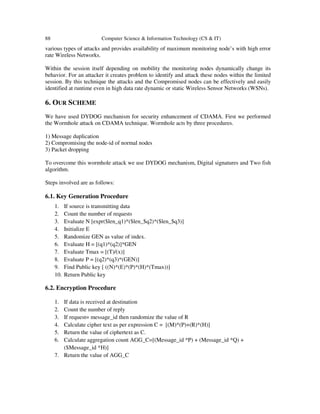 88 Computer Science & Information Technology (CS & IT)
various types of attacks and provides availability of maximum monitoring node’s with high error
rate Wireless Networks.
Within the session itself depending on mobility the monitoring nodes dynamically change its
behavior. For an attacker it creates problem to identify and attack these nodes within the limited
session. By this technique the attacks and the Compromised nodes can be effectively and easily
identified at runtime even in high data rate dynamic or static Wireless Sensor Networks (WSNs).
6. OUR SCHEME
We have used DYDOG mechanism for security enhancement of CDAMA. First we performed
the Wormhole attack on CDAMA technique. Wormhole acts by three procedures.
1) Message duplication
2) Compromising the node-id of normal nodes
3) Packet dropping
To overcome this wormhole attack we use DYDOG mechanism, Digital signatures and Two fish
algorithm.
Steps involved are as follows:
6.1. Key Generation Procedure
1. If source is transmitting data
2. Count the number of requests
3. Evaluate N [expr($len_q1)*($len_$q2)*($len_$q3)]
4. Initialize E
5. Randomize GEN as value of index.
6. Evaluate H = [(q1)*(q2)]*GEN
7. Evaluate Tmax = [(T)/(x)]
8. Evaluate P = [(q2)*(q3)*(GEN)]
9. Find Public key [ ((N)*(E)*(P)*(H)*(Tmax))]
10. Return Public key
6.2. Encryption Procedure
1. If data is received at destination
2. Count the number of reply
3. If request= message_id then randomize the value of R
4. Calculate cipher text as per expression C = [(M)*(P)+(R)*(H)]
5. Return the value of ciphertext as C.
6. Calculate aggregation count AGG_C=[(Message_id *P) + (Message_id *Q) +
($Message_id *H)]
7. Return the value of AGG_C
 