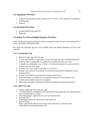 Computer Science & Information Technology (CS & IT) 89
6.3. Aggregation Procedure
1. Compute the aggregated result as cipher text C’=C1+C2. It also includes the randomness
of both groups.
2. Return C’
6.4. Decryption Procedure
1. Compute M,M = logp (q2q3*C)
2. Return M
6.5. DyDog Two Fish and Digital Signature Procedure
In this the Dynamic Intrusion Detection nodes are deployed which will act as forwarding node as
well as an Intrusion Monitoring Node.
We define the following apps for using DyDOG along with Digital Signatures and Two Fish
algorithm.
6.5.1. Cryptographic App
1. Initialize Crypto App with new app.
2. Use the catch variable in a procedure, if catch has crypto app and it should load the path
of library where cryptography is available else it should return the error code.
3. Using the class namespace, eval , tcl drop , two fish and encryption is accessed. All will
be accessed in the name space.
4. Variable of two fish version is specified i.e., version 0.1.
5. Package is provided for accessing the two fish and tcl drop and for calling the version
initialized above
6. Package is provided for accessing the encryption and tcl drop
7. If the information is available for accessing the numversion of tcl return the same
8. Call the check module function for encryption
9. Define three procedures with keywords (Encrypt, Decrypt and Encrypt Password).
6.5.2. Cipher Text App
1. initialize cipher app with value new_app
2. if twofish.tcl file is available(file will be generated when running the code and disappears
once executed) take it as source
3. check the packages required for Itcl, Tcl 8.4, tcltest,itwofish
4. proc h2b {hex}
return [binary format H* $hex] //return the expression
5. proc b2h {bin}
binary scan $bin H* dummy //scan binary value and make it as dummy value
return $dummy //returning dummy value
 