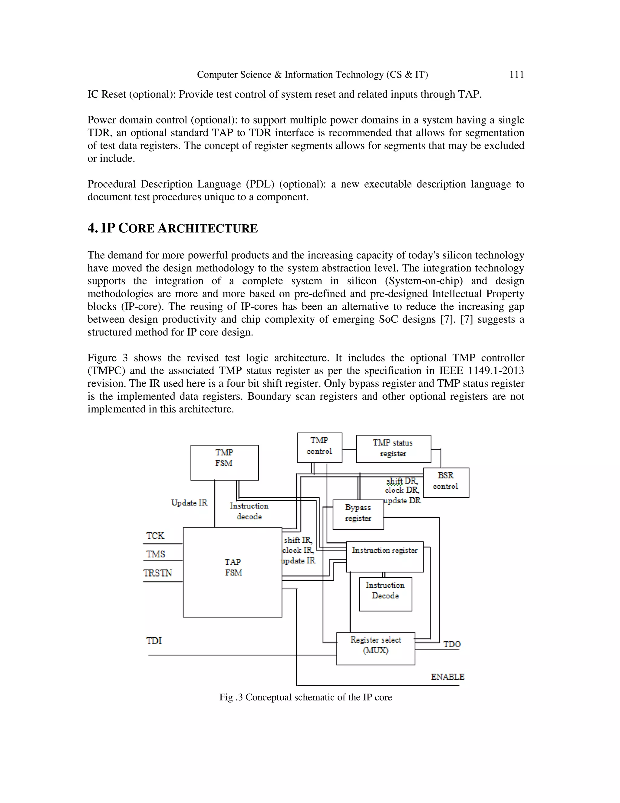 Computer Science & Information Technology (CS & IT) 111
IC Reset (optional): Provide test control of system reset and related inputs through TAP.
Power domain control (optional): to support multiple power domains in a system having a single
TDR, an optional standard TAP to TDR interface is recommended that allows for segmentation
of test data registers. The concept of register segments allows for segments that may be excluded
or include.
Procedural Description Language (PDL) (optional): a new executable description language to
document test procedures unique to a component.
4. IP CORE ARCHITECTURE
The demand for more powerful products and the increasing capacity of today's silicon technology
have moved the design methodology to the system abstraction level. The integration technology
supports the integration of a complete system in silicon (System-on-chip) and design
methodologies are more and more based on pre-defined and pre-designed Intellectual Property
blocks (IP-core). The reusing of IP-cores has been an alternative to reduce the increasing gap
between design productivity and chip complexity of emerging SoC designs [7]. [7] suggests a
structured method for IP core design.
Figure 3 shows the revised test logic architecture. It includes the optional TMP controller
(TMPC) and the associated TMP status register as per the specification in IEEE 1149.1-2013
revision. The IR used here is a four bit shift register. Only bypass register and TMP status register
is the implemented data registers. Boundary scan registers and other optional registers are not
implemented in this architecture.
Fig .3 Conceptual schematic of the IP core
 