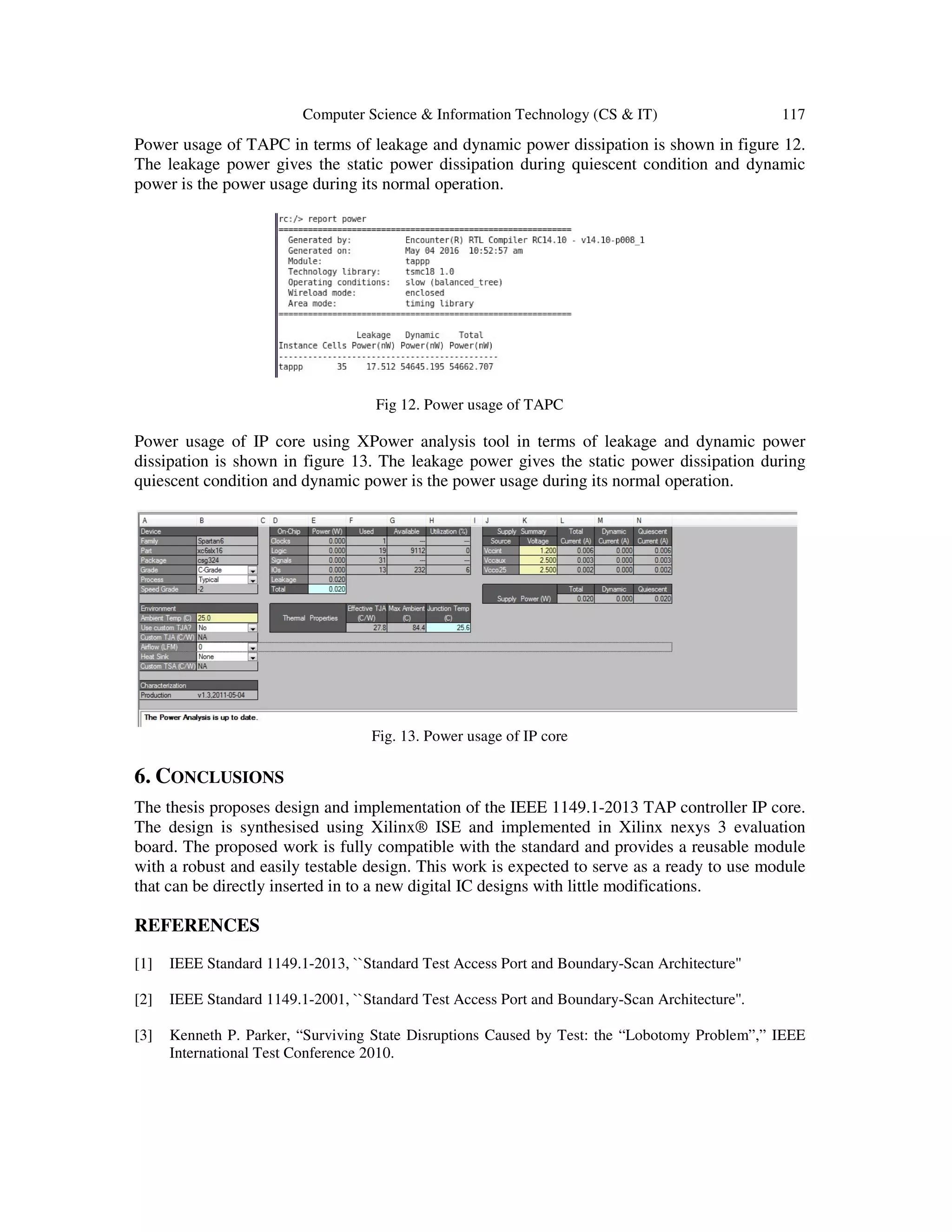 Computer Science & Information Technology (CS & IT) 117
Power usage of TAPC in terms of leakage and dynamic power dissipation is shown in figure 12.
The leakage power gives the static power dissipation during quiescent condition and dynamic
power is the power usage during its normal operation.
Fig 12. Power usage of TAPC
Power usage of IP core using XPower analysis tool in terms of leakage and dynamic power
dissipation is shown in figure 13. The leakage power gives the static power dissipation during
quiescent condition and dynamic power is the power usage during its normal operation.
Fig. 13. Power usage of IP core
6. CONCLUSIONS
The thesis proposes design and implementation of the IEEE 1149.1-2013 TAP controller IP core.
The design is synthesised using Xilinx® ISE and implemented in Xilinx nexys 3 evaluation
board. The proposed work is fully compatible with the standard and provides a reusable module
with a robust and easily testable design. This work is expected to serve as a ready to use module
that can be directly inserted in to a new digital IC designs with little modifications.
REFERENCES
[1] IEEE Standard 1149.1-2013, ``Standard Test Access Port and Boundary-Scan Architecture''
[2] IEEE Standard 1149.1-2001, ``Standard Test Access Port and Boundary-Scan Architecture''.
[3] Kenneth P. Parker, “Surviving State Disruptions Caused by Test: the “Lobotomy Problem”,” IEEE
International Test Conference 2010.
 