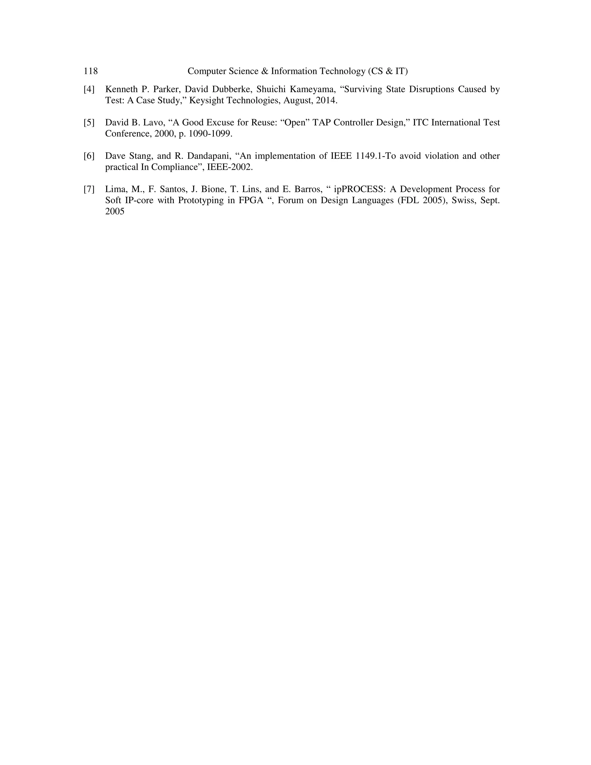 118 Computer Science & Information Technology (CS & IT)
[4] Kenneth P. Parker, David Dubberke, Shuichi Kameyama, “Surviving State Disruptions Caused by
Test: A Case Study,” Keysight Technologies, August, 2014.
[5] David B. Lavo, “A Good Excuse for Reuse: “Open” TAP Controller Design,” ITC International Test
Conference, 2000, p. 1090-1099.
[6] Dave Stang, and R. Dandapani, “An implementation of IEEE 1149.1-To avoid violation and other
practical In Compliance”, IEEE-2002.
[7] Lima, M., F. Santos, J. Bione, T. Lins, and E. Barros, “ ipPROCESS: A Development Process for
Soft IP-core with Prototyping in FPGA “, Forum on Design Languages (FDL 2005), Swiss, Sept.
2005
 