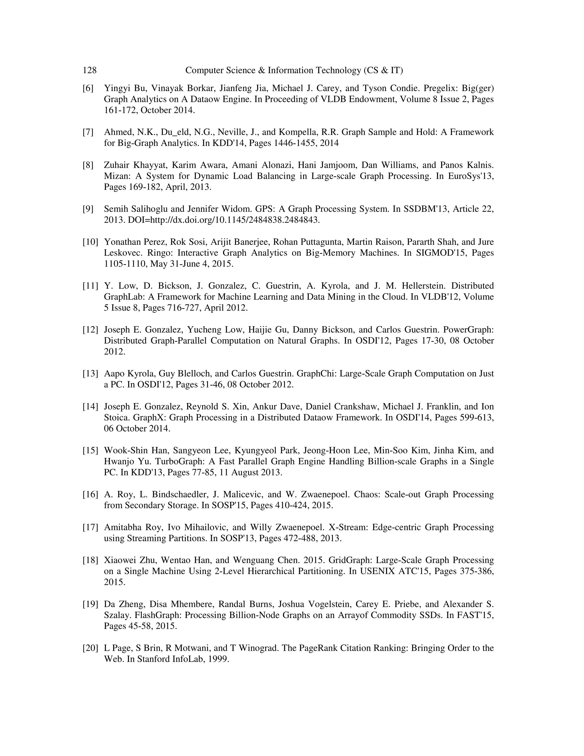 128 Computer Science & Information Technology (CS & IT)
[6] Yingyi Bu, Vinayak Borkar, Jianfeng Jia, Michael J. Carey, and Tyson Condie. Pregelix: Big(ger)
Graph Analytics on A Dataow Engine. In Proceeding of VLDB Endowment, Volume 8 Issue 2, Pages
161-172, October 2014.
[7] Ahmed, N.K., Du_eld, N.G., Neville, J., and Kompella, R.R. Graph Sample and Hold: A Framework
for Big-Graph Analytics. In KDD'14, Pages 1446-1455, 2014
[8] Zuhair Khayyat, Karim Awara, Amani Alonazi, Hani Jamjoom, Dan Williams, and Panos Kalnis.
Mizan: A System for Dynamic Load Balancing in Large-scale Graph Processing. In EuroSys'13,
Pages 169-182, April, 2013.
[9] Semih Salihoglu and Jennifer Widom. GPS: A Graph Processing System. In SSDBM'13, Article 22,
2013. DOI=http://dx.doi.org/10.1145/2484838.2484843.
[10] Yonathan Perez, Rok Sosi, Arijit Banerjee, Rohan Puttagunta, Martin Raison, Pararth Shah, and Jure
Leskovec. Ringo: Interactive Graph Analytics on Big-Memory Machines. In SIGMOD'15, Pages
1105-1110, May 31-June 4, 2015.
[11] Y. Low, D. Bickson, J. Gonzalez, C. Guestrin, A. Kyrola, and J. M. Hellerstein. Distributed
GraphLab: A Framework for Machine Learning and Data Mining in the Cloud. In VLDB'12, Volume
5 Issue 8, Pages 716-727, April 2012.
[12] Joseph E. Gonzalez, Yucheng Low, Haijie Gu, Danny Bickson, and Carlos Guestrin. PowerGraph:
Distributed Graph-Parallel Computation on Natural Graphs. In OSDI'12, Pages 17-30, 08 October
2012.
[13] Aapo Kyrola, Guy Blelloch, and Carlos Guestrin. GraphChi: Large-Scale Graph Computation on Just
a PC. In OSDI'12, Pages 31-46, 08 October 2012.
[14] Joseph E. Gonzalez, Reynold S. Xin, Ankur Dave, Daniel Crankshaw, Michael J. Franklin, and Ion
Stoica. GraphX: Graph Processing in a Distributed Dataow Framework. In OSDI'14, Pages 599-613,
06 October 2014.
[15] Wook-Shin Han, Sangyeon Lee, Kyungyeol Park, Jeong-Hoon Lee, Min-Soo Kim, Jinha Kim, and
Hwanjo Yu. TurboGraph: A Fast Parallel Graph Engine Handling Billion-scale Graphs in a Single
PC. In KDD'13, Pages 77-85, 11 August 2013.
[16] A. Roy, L. Bindschaedler, J. Malicevic, and W. Zwaenepoel. Chaos: Scale-out Graph Processing
from Secondary Storage. In SOSP'15, Pages 410-424, 2015.
[17] Amitabha Roy, Ivo Mihailovic, and Willy Zwaenepoel. X-Stream: Edge-centric Graph Processing
using Streaming Partitions. In SOSP'13, Pages 472-488, 2013.
[18] Xiaowei Zhu, Wentao Han, and Wenguang Chen. 2015. GridGraph: Large-Scale Graph Processing
on a Single Machine Using 2-Level Hierarchical Partitioning. In USENIX ATC'15, Pages 375-386,
2015.
[19] Da Zheng, Disa Mhembere, Randal Burns, Joshua Vogelstein, Carey E. Priebe, and Alexander S.
Szalay. FlashGraph: Processing Billion-Node Graphs on an Arrayof Commodity SSDs. In FAST'15,
Pages 45-58, 2015.
[20] L Page, S Brin, R Motwani, and T Winograd. The PageRank Citation Ranking: Bringing Order to the
Web. In Stanford InfoLab, 1999.
 