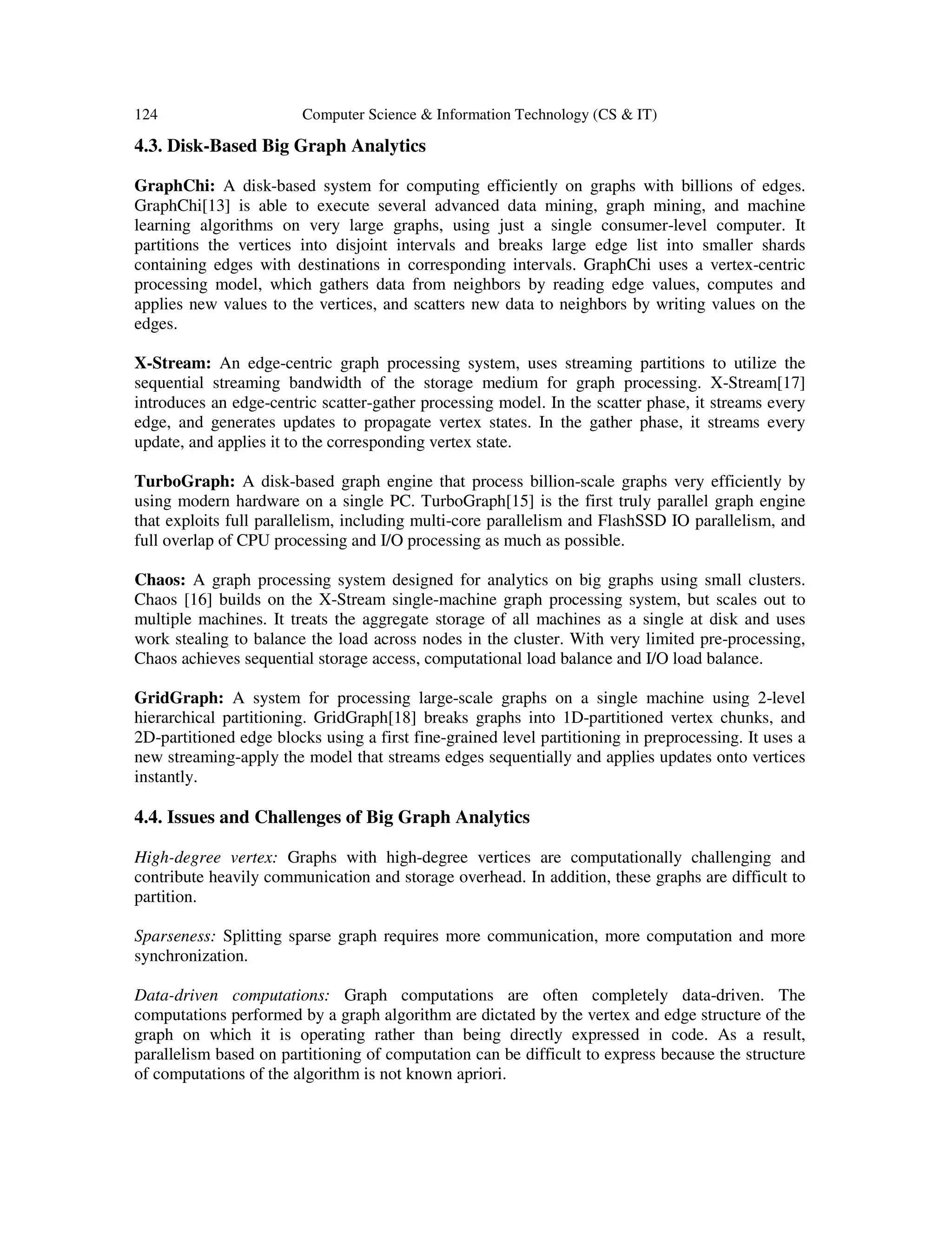 124 Computer Science & Information Technology (CS & IT)
4.3. Disk-Based Big Graph Analytics
GraphChi: A disk-based system for computing efficiently on graphs with billions of edges.
GraphChi[13] is able to execute several advanced data mining, graph mining, and machine
learning algorithms on very large graphs, using just a single consumer-level computer. It
partitions the vertices into disjoint intervals and breaks large edge list into smaller shards
containing edges with destinations in corresponding intervals. GraphChi uses a vertex-centric
processing model, which gathers data from neighbors by reading edge values, computes and
applies new values to the vertices, and scatters new data to neighbors by writing values on the
edges.
X-Stream: An edge-centric graph processing system, uses streaming partitions to utilize the
sequential streaming bandwidth of the storage medium for graph processing. X-Stream[17]
introduces an edge-centric scatter-gather processing model. In the scatter phase, it streams every
edge, and generates updates to propagate vertex states. In the gather phase, it streams every
update, and applies it to the corresponding vertex state.
TurboGraph: A disk-based graph engine that process billion-scale graphs very efficiently by
using modern hardware on a single PC. TurboGraph[15] is the first truly parallel graph engine
that exploits full parallelism, including multi-core parallelism and FlashSSD IO parallelism, and
full overlap of CPU processing and I/O processing as much as possible.
Chaos: A graph processing system designed for analytics on big graphs using small clusters.
Chaos [16] builds on the X-Stream single-machine graph processing system, but scales out to
multiple machines. It treats the aggregate storage of all machines as a single at disk and uses
work stealing to balance the load across nodes in the cluster. With very limited pre-processing,
Chaos achieves sequential storage access, computational load balance and I/O load balance.
GridGraph: A system for processing large-scale graphs on a single machine using 2-level
hierarchical partitioning. GridGraph[18] breaks graphs into 1D-partitioned vertex chunks, and
2D-partitioned edge blocks using a first fine-grained level partitioning in preprocessing. It uses a
new streaming-apply the model that streams edges sequentially and applies updates onto vertices
instantly.
4.4. Issues and Challenges of Big Graph Analytics
High-degree vertex: Graphs with high-degree vertices are computationally challenging and
contribute heavily communication and storage overhead. In addition, these graphs are difficult to
partition.
Sparseness: Splitting sparse graph requires more communication, more computation and more
synchronization.
Data-driven computations: Graph computations are often completely data-driven. The
computations performed by a graph algorithm are dictated by the vertex and edge structure of the
graph on which it is operating rather than being directly expressed in code. As a result,
parallelism based on partitioning of computation can be difficult to express because the structure
of computations of the algorithm is not known apriori.
 