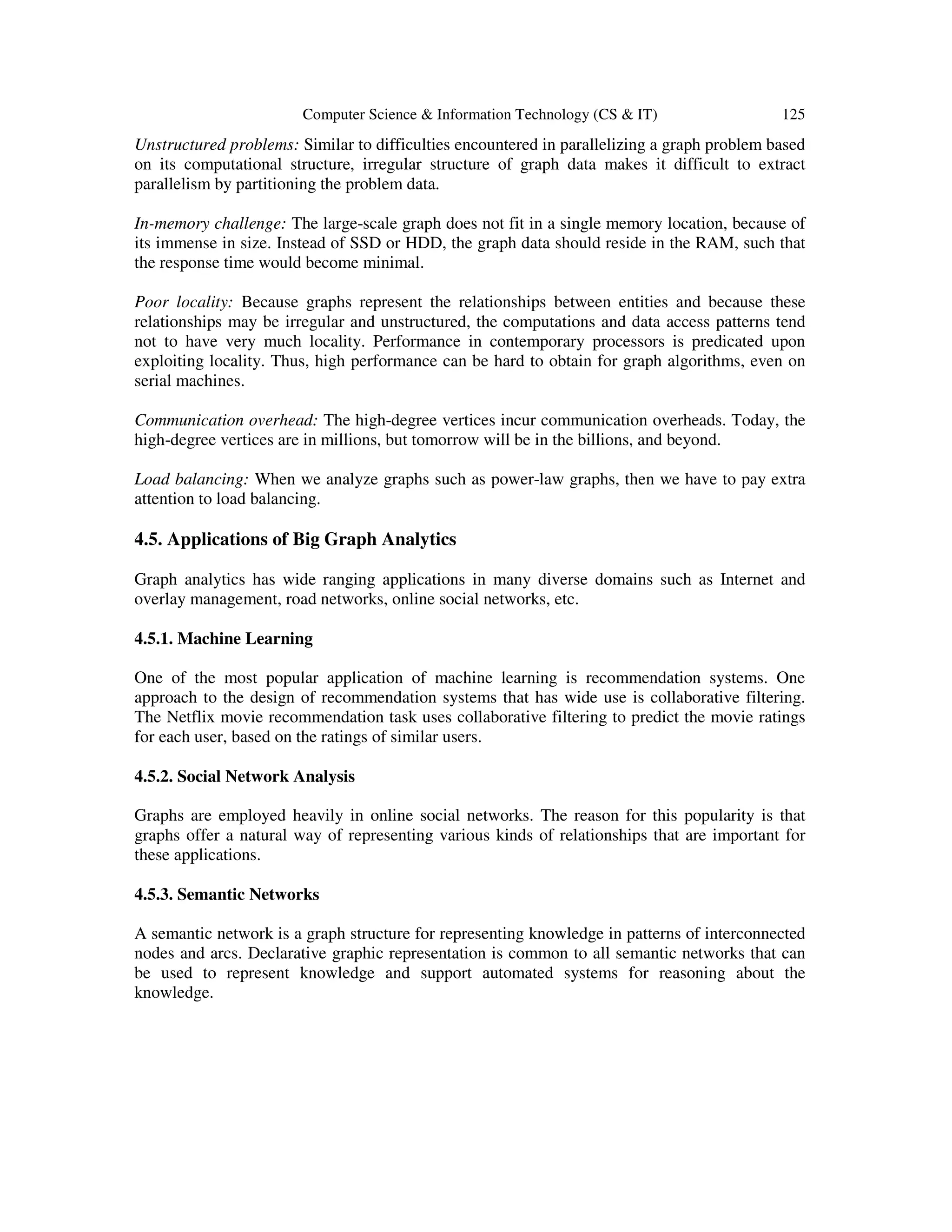Computer Science & Information Technology (CS & IT) 125
Unstructured problems: Similar to difficulties encountered in parallelizing a graph problem based
on its computational structure, irregular structure of graph data makes it difficult to extract
parallelism by partitioning the problem data.
In-memory challenge: The large-scale graph does not fit in a single memory location, because of
its immense in size. Instead of SSD or HDD, the graph data should reside in the RAM, such that
the response time would become minimal.
Poor locality: Because graphs represent the relationships between entities and because these
relationships may be irregular and unstructured, the computations and data access patterns tend
not to have very much locality. Performance in contemporary processors is predicated upon
exploiting locality. Thus, high performance can be hard to obtain for graph algorithms, even on
serial machines.
Communication overhead: The high-degree vertices incur communication overheads. Today, the
high-degree vertices are in millions, but tomorrow will be in the billions, and beyond.
Load balancing: When we analyze graphs such as power-law graphs, then we have to pay extra
attention to load balancing.
4.5. Applications of Big Graph Analytics
Graph analytics has wide ranging applications in many diverse domains such as Internet and
overlay management, road networks, online social networks, etc.
4.5.1. Machine Learning
One of the most popular application of machine learning is recommendation systems. One
approach to the design of recommendation systems that has wide use is collaborative filtering.
The Netflix movie recommendation task uses collaborative filtering to predict the movie ratings
for each user, based on the ratings of similar users.
4.5.2. Social Network Analysis
Graphs are employed heavily in online social networks. The reason for this popularity is that
graphs offer a natural way of representing various kinds of relationships that are important for
these applications.
4.5.3. Semantic Networks
A semantic network is a graph structure for representing knowledge in patterns of interconnected
nodes and arcs. Declarative graphic representation is common to all semantic networks that can
be used to represent knowledge and support automated systems for reasoning about the
knowledge.
 
