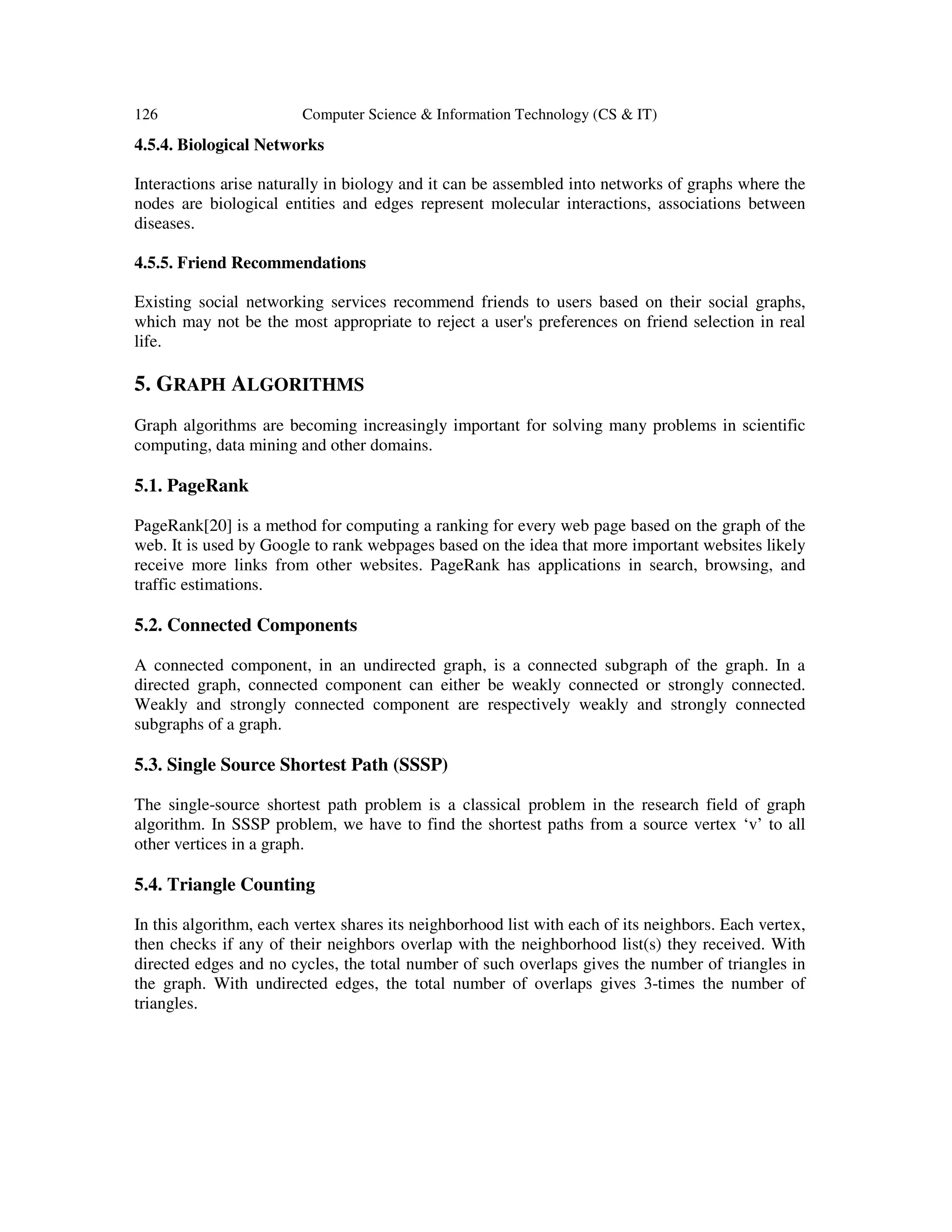 126 Computer Science & Information Technology (CS & IT)
4.5.4. Biological Networks
Interactions arise naturally in biology and it can be assembled into networks of graphs where the
nodes are biological entities and edges represent molecular interactions, associations between
diseases.
4.5.5. Friend Recommendations
Existing social networking services recommend friends to users based on their social graphs,
which may not be the most appropriate to reject a user's preferences on friend selection in real
life.
5. GRAPH ALGORITHMS
Graph algorithms are becoming increasingly important for solving many problems in scientific
computing, data mining and other domains.
5.1. PageRank
PageRank[20] is a method for computing a ranking for every web page based on the graph of the
web. It is used by Google to rank webpages based on the idea that more important websites likely
receive more links from other websites. PageRank has applications in search, browsing, and
traffic estimations.
5.2. Connected Components
A connected component, in an undirected graph, is a connected subgraph of the graph. In a
directed graph, connected component can either be weakly connected or strongly connected.
Weakly and strongly connected component are respectively weakly and strongly connected
subgraphs of a graph.
5.3. Single Source Shortest Path (SSSP)
The single-source shortest path problem is a classical problem in the research field of graph
algorithm. In SSSP problem, we have to find the shortest paths from a source vertex ‘v’ to all
other vertices in a graph.
5.4. Triangle Counting
In this algorithm, each vertex shares its neighborhood list with each of its neighbors. Each vertex,
then checks if any of their neighbors overlap with the neighborhood list(s) they received. With
directed edges and no cycles, the total number of such overlaps gives the number of triangles in
the graph. With undirected edges, the total number of overlaps gives 3-times the number of
triangles.
 